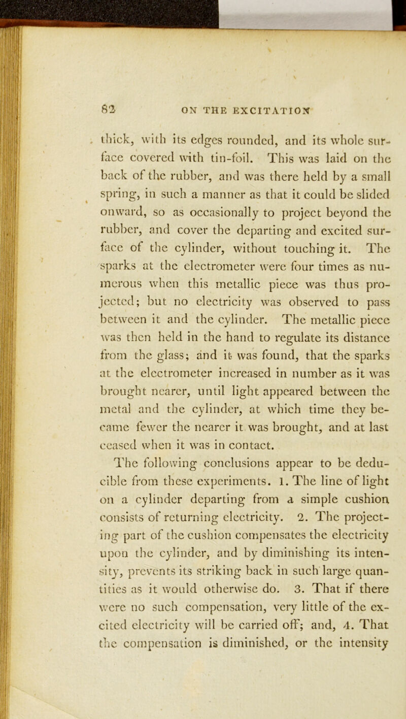 . thick, with its edges rounded, and its whole sur- face covered with tin-foil. This was laid on the back of the rubber, and was there held by a small spring, in such a manner as that it could be slided onward, so as occasionally to project beyond the rubber, and cover the departing and excited sur- tace of the cylinder, without touching it. The sparks at the electrometer were four times as nu- merous when this metallic piece was thus pro- jected; but no electricity was observed to pass between it and the cylinder. The metallic piece was then held in the hand to regulate its distance from the glass; and it was found, that the sparks at the electrometer increased in number as it was brought nearer, until light appeared between the metal and the cylinder, at which time they be- came fewer the nearer it was brought, and at last ceased when it was in contact. The following conclusions appear to be dedu- cible from these experiments. 1. The line of light I on a cylinder departing from a simple cushion consists of returning electricity. 2. The project- ing part of the cushion compensates the electricity upon the cylinder, and by diminishing its inten- sity, prevents its striking back'in such large quan- tities as it would otherwise do. 3. That if there were no such compensation, very little of the ex- cited electricity will be carried off; and, 4. That the compensation is diminished, or the intensity