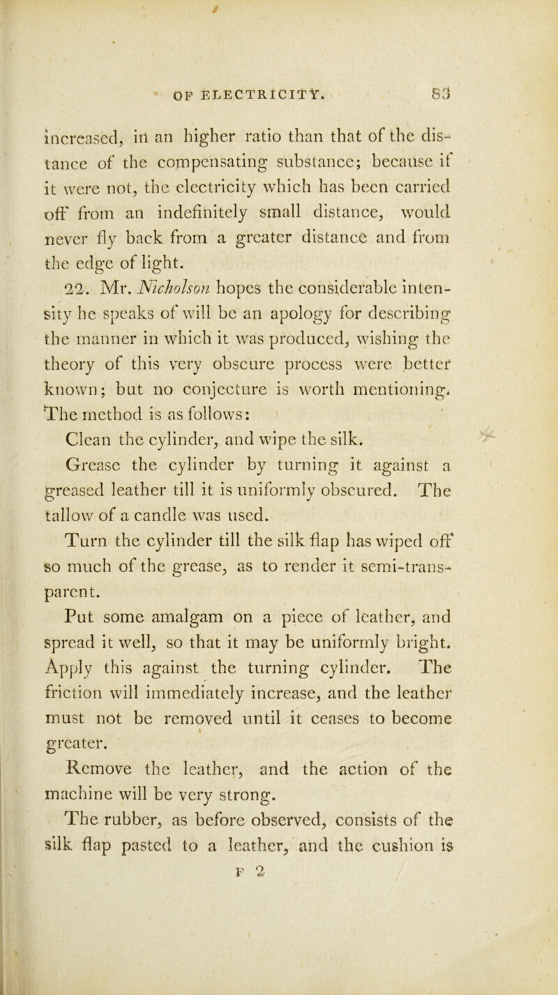 increased, in an higher ratio than that of the clis^ tance of the compensating substance; because if it were not, the electricity which has been carried off from an indefinitely small distance, would never fly back from a greater distance and from the edge of light. 22. Mr. Nicholson hopes the considerable inten- sity he speaks of will be an apology for describing the manner in which it was produced, wishing the theory of this very obscure j3rocess were better known; but no conjecture is worth mentioning* The method is as follows: > Clean the cylinder, and wipe the silk. Grease the cylinder by turning it against a greased leather till it is uniformly obscured. The tallow of a candle was used. Turn the cylinder till the silk flap has wiped off so much of the grease, as to render it semi-trans- parent. Put some amalgam on a piece of leather, and spread it well, so that it may be uniformly bright. Apply this against the turning cylinder. The friction will immediately increase, and the leather must not be removed until it ceases to become \ greater. Remove the leather, and the action of the machine will be very strong. The rubber, as before observed, consists of the silk flap pasted to a leather, and the cushion is