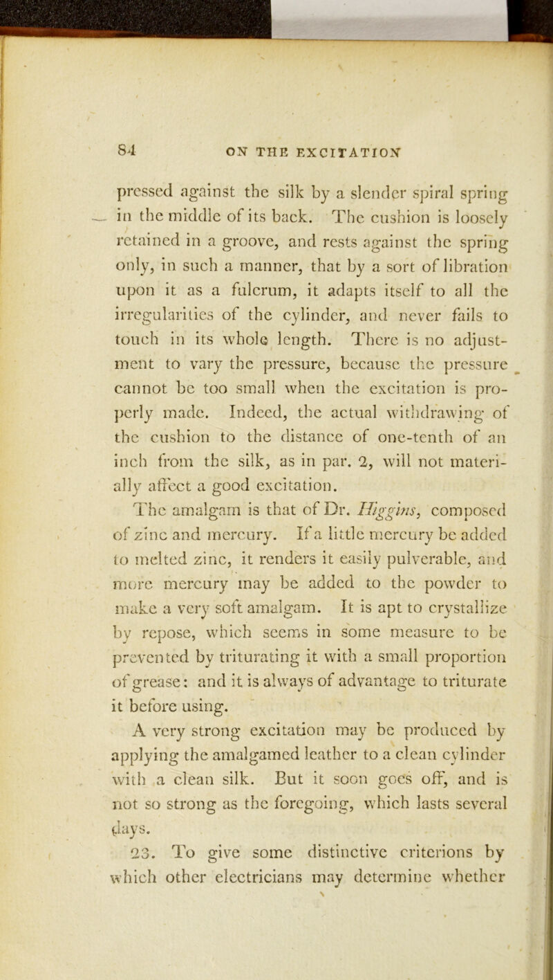 pressed against the silk by a slender spiral spring in the middle of its back. The cushion is loosely retained in a groove, and rests against the spriiig only, in such a manner, that by a sort of libration- upon it as a fulcrum, it adapts itself to all the irregularities of the cylinder, and never fails to touch in its whole length. There is no adjust- ment to vary the pressure, because the pressure cannot be too small when the excitation is pro- ])erly made. Indeed, the actual withdrawing of the cushion to the distance of one-tenth of an inch from the silk, as in par. 2, will not materi- ally affect a good excitation. The amalgam is that of Dr. Higgins^ composed of zinc and mercury. If a little mercury be added to melted zinc, it renders it easily pulverable, and more mercury may be added to the powder to make a very soft amalgam. It is apt to crystallize by repose, which seems in some measure to be prevented by triturating it with a small proportion of grease: and it is always of advantage to triturate it before using. A very strong excitation may be produced by applying the amalgamed leather to a clean cylinder with a clean silk. But it soon goes off, and is not so strong as the foregoing, which lasts several (Jays. 23. To give some distinctive critcrions by which other electricians may determine whether