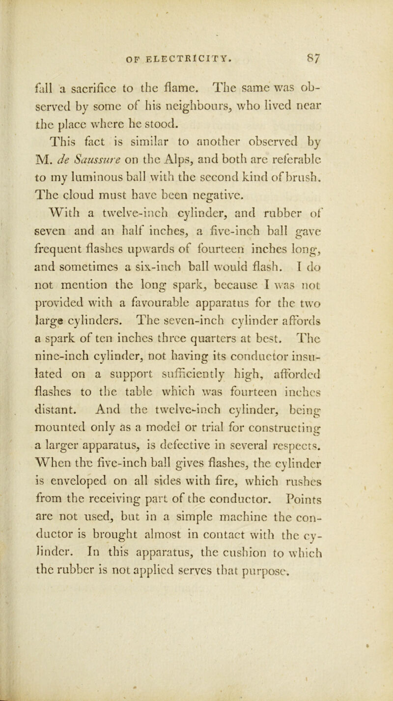 fall a sacrifice to the flame. The same was ob- served by some of his neighbours^ who lived near the place where he stood. This fact is similar to another observed by M. de Saussure on the Alps, and both are referable to my luminous ball with the second kind of brush. The cloud must have been negative. With a twelve-inch cylinder, and rubber of seven and an half inches, a five-inch ball gave frequent flashes upwards of fourteen inches long, and sometimes a six-inch ball would flash. I do not mention the long spark, because I was not provided with a favourable apparatus for the two large cylinders. The seven-inch cylinder affords a spark of ten inches three quarters at best. The nine-inch cylinder, not having its conductor insu- lated on a support sufficiently high, afforded flashes to the table which was fourteen inches distant. And the twelve-inch cylinder, being mounted only as a model or trial for constructing a larger apparatus, is defective in several respects. When the five-inch ball gives flashes, the cylinder is enveloped on all sides with fire, which rushes from the receiving part of the conductor. Points are not used, but in a simple machine the con- ductor is brought almost in contact with the cy- linder. In this apparatus, the cushion to which the rubber is not applied serves that purpose.
