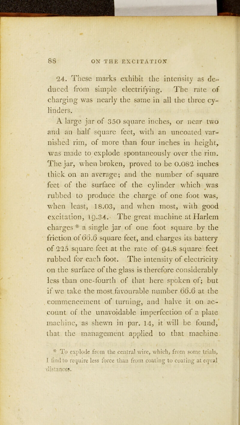 24. These marks exhibit the intensity as dc'* duced from simple electrifying. The rate of charging was neai’ly the same in all the three cy- linders. A large jar of 350 square inches^ or near two and an half square feet^ with an uncoated var- nished rim^ of more than four inches in height, Avas made to explode spontaneously over the rim. The jar, when broken, proved to be 0.082 inches thick on an average; and the number of square feet of the surface of the cylinder which ^was rubbed to produce the charge of one foot was, when least, 18.03, and when most, with good excitation, 19.34.' The great machine at Harlem charges * a single jar of one foot square by the ' friction of 66.6 square feet, and charges its battery of 225 square feet at the rate of Q4.8 squareTeet rubbed for each foot. The intensity of electricity on the surface of the glass is therefore considerably less than one-fourth of that here spoken of; but if we take the most favourable number 66.6 at the , commencement of turning, and halve it on ac- ,count of the unavoidable imperfection of a plate machine, as shewn in par. 14, it'will be found, that the manao'ement applied to that machine. o 11 / ■ To explode from the central wire, which, from some trials, I find to require less force than from coating to coating at equal distances.