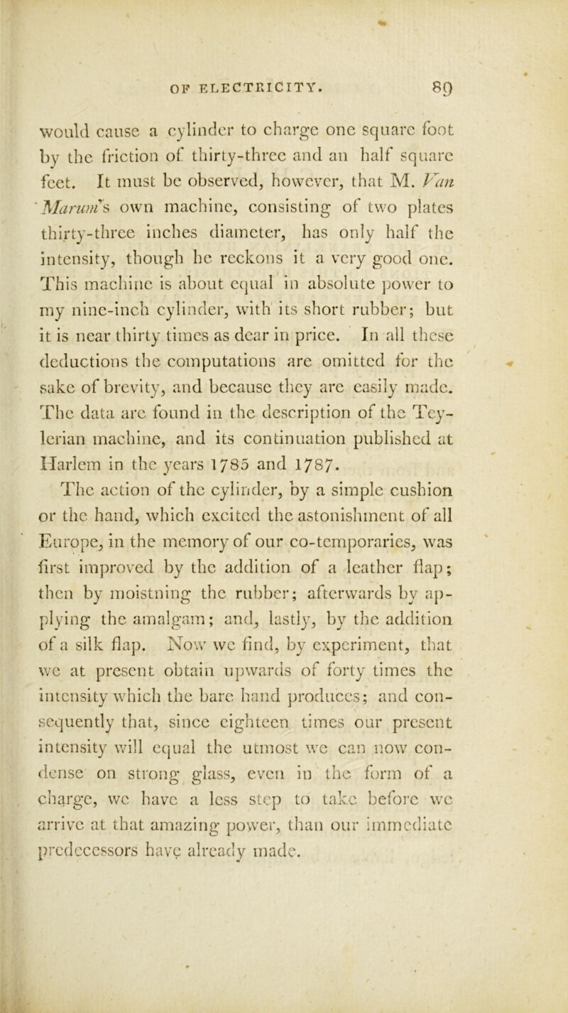 V would cause a cylinder to charge one square foot by the friction of thirty-three and an half square feet. It must be observed, however, that M. ■ Marwn s own machine, consisting of two plates thirty-three inches diameter, has only half the intensity, though he reckons it a very good one. This machine is about equal in absolute power to my nine-inch cylinder, with' its short rubber; but it is near thirty times as dear in price. In all these deductions the computations are omitted for the ' sake of brevity, and because they arc easily made. The data arc found in the description of the Tey- Icrian machine, and its continuation published at Harlem in the years 1785 and 1787* The action of the cylinder, by a simple cushion or the hand, which excited the astonishment of all Europe, in the memory of our co-temporaries, was first improved by the addition of a leather flap; : then by moistning the rubber; afterwards by aj)- plying the amalgam; and, lastly, by the addition of a silk flap. Now we find, by experiment, that we at present obtain upwards of forty times the intensity wdiich the bare hand produces; and con- sequently that, since eighteen times our present intensity will equal the utmost we can now con- ; dense on strong glass, even in the form of a j . ciiarge, we have a less step to take before w^e ; arrive at that amazing power, than our immediate ty, pi*cdecessors have already made.
