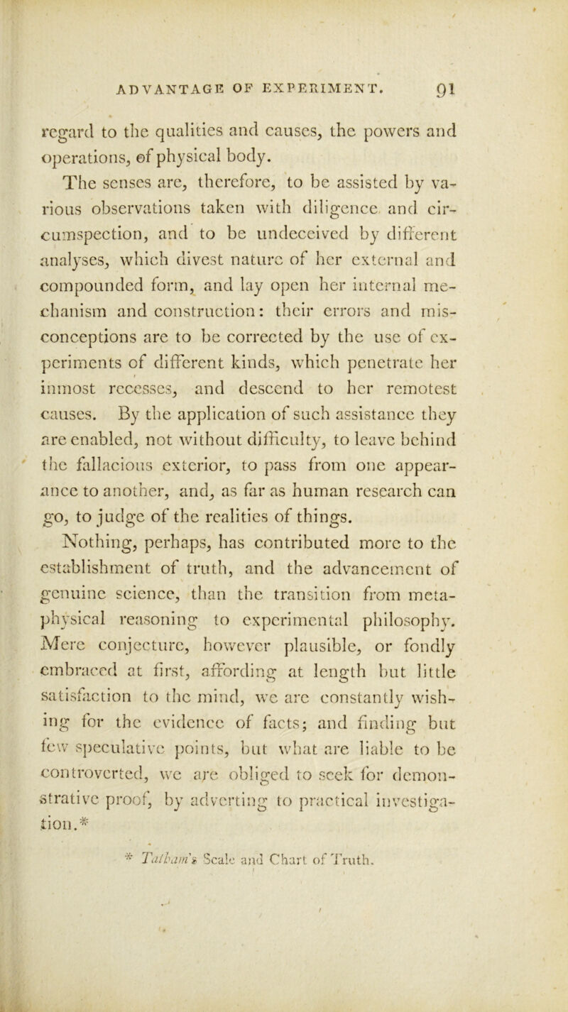 regard to the qualities and causes, the powers and operations, of physical body. The senses are, therefore, to be assisted by va-- rious observations taken with diligence, and cir- cuiDSpection, and to be undeceived by different analyses, which divest nature of her external and compounded form, and lay open her internal me- chanism and construction: their errors and mis- conceptions are to be corrected by the use of ex- periments of different kinds, which penetrate her t inmost recesses, and descend to her remotest causes. By the application of such assistance they are enabled, not without difficulty, to leave behind the fallacious exterior, to pass from one appear- ance to another, and, as far as human research can go, to judge of the realities of things. Nothing, perhaps, has contributed more to the establishment of truth, and the advancement of genuine science, than the transition from meta- physical reasoning to experimental philosophy. Mere conjecture, however plausible, or fondly embraced at first, affording at length but little satisfaction to the mind, we arc constantly wish- ing for the evidence of facts; and finding but lew sj)eculativc points, but what are liable to be controverted, we are obliged to seek for demon- strative proof, by adverting to practical investiga- tion.* * Ta/lhim'g Scale and Chart of d ruth.