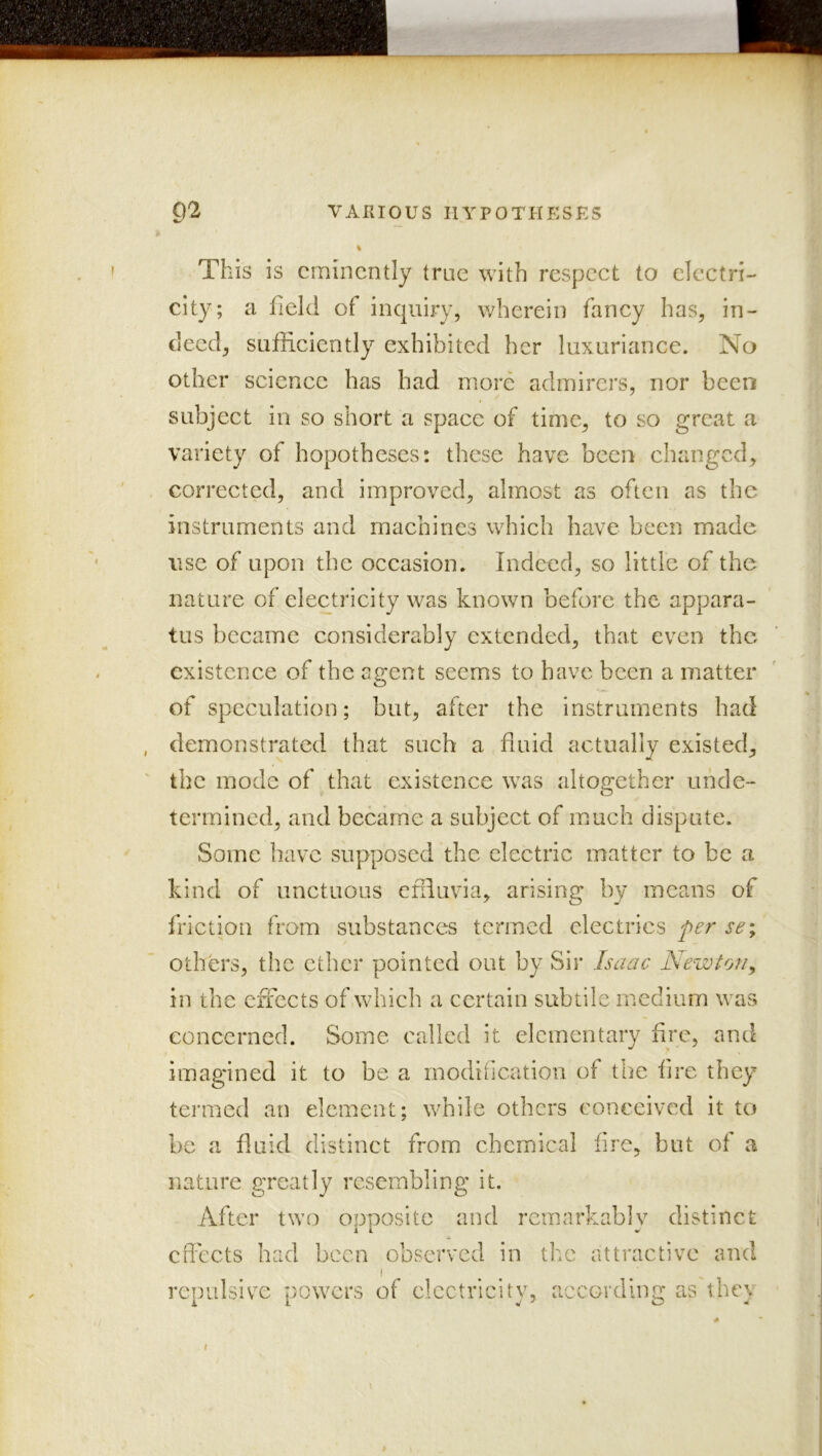 02 VARIOUS HYPOTHESKS This is eminently true with respect to elcctri- city; a field of inquiry, wherein fancy has, in- deed, sufficiently exhibited her luxuriance. No other science has had more admirers, nor been subject in so short a space of time, to so great a variety of hopotheses: these have been changed, corrected, and improved, almost as often as the instruments and machines which have been made use of upon the occasion. Indeed, so little of the nature of electricity was known before the appara- tus became considerably extended, that even the existence of the aeent seems to have been a matter O of speculation; but, after the instruments had demonstrated that such a fluid actually existed, the mode of that existence was altogether unde- termined, and became a subject of much dispute. Some have supposed the electric matter to be a kind of unctuous effluvia, arising by means of friction from substances termed electrics fer se% others, the ether pointed out by Sir Isaac Newton^ in the effects of which a certain subtile medium was concerned. Some called it elementary Are, and imagined it to be a modification of the fire they termed an element; while others conceived it to be a fluid distinct from, chemical fire, but of a nature greatly resembling it. After two opposite and remarkably distinct cfleets had been observed in the attractive and I repulsive powers of electricity, according as tbey