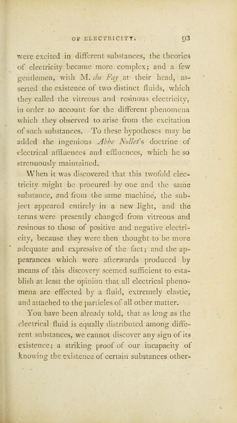 OF ELECTKICITY. 93 were excited in different substances, the theories of electricity became more complex; and a few gentlemen, with M. du Fay at their head, as- serted tlie existence of two distinct fluids, .which they called the vitreous and resinous electricity, ill order to account for the different phenomena which they observed to arise from the exeitation of such substances. To these hypotheses may be added the ingenious Abbe Nollef?> doctrine of electrical afliuenccs and efliiiences, which he so strenuously maintained. When it was discovered that this twofold elec- tricity might be procured by one and the same substance, and from the same machine, the sub- ject appeared entirely in a new light, and the terms were presently changed from vitreous and resinous to those of positive and negative electri- city, because they were then thought to be more adequate and expressive of the fact; and the ap- pearances which were afterwards produced by means of this discoverv seemed sufficient to esta- ^ \ blish at least the opinion that all electrical pheno- / mena arc effected by a fluid, extremely elastic, and attached to the panicles of all other matter. You have been alrcadv told, that as long as the electrical fluid is equally distributed among diffe- rent substances, we cannot discover any sign of its existence; a striking proof of our incapacity of knowing the existence of certain substances other-