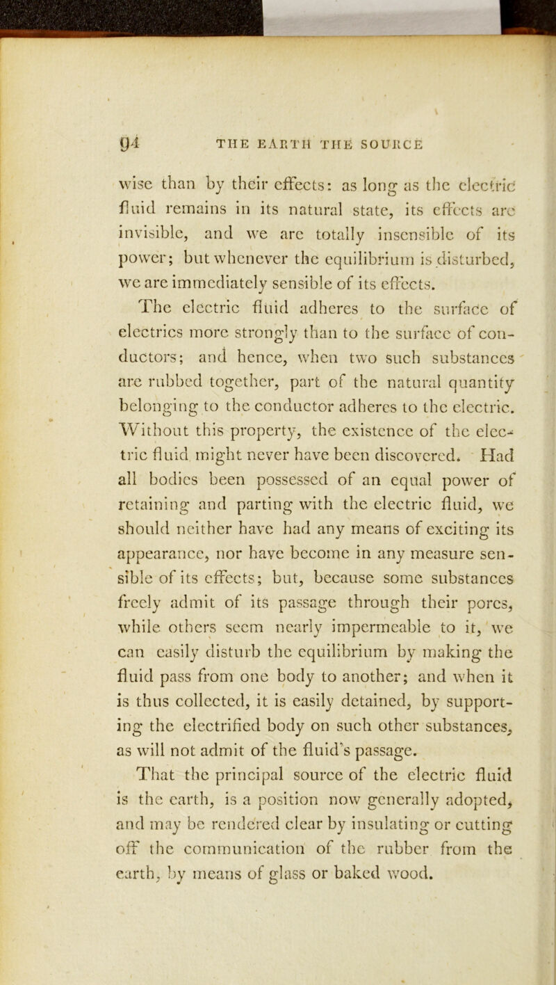 wise than by their effects: as long as the electric fluid remains in its natural state, its effects arc invisible, and we arc totally insensible of its power; but whenever the equilibrium is disturbed, we are immediately sensible of its effects. The electric fluid adheres to the surflide of electrics more strongly than to the surface of con- ductors; and hence, when two such substances are rubbed together, part of the natural quantity belonging to the conductor adheres to the electric. Without this property, the existence of the elec- tric ff Liid might never have been discovered. ' Had all bodies been possessed of an equal power of retaining and parting with the electric fluid, we should neither have had any means of exciting its appearance, nor have become in any measure sen- sible of its effects; but, because some substances freely admit of its passage through their pores, while others seem nearly impermeable to it,'we can easily disturb the equilibrium by making the fluid pass from one body to another; and when it is thus collected, it is easily detained, by support- ing the electriffed body on such other substances, as will not admit of the fluid's passage. That the principal source of the electric fluid is the earth, is a position now generally adopted, and may be rendeVed clear by insulating or cutting off the communication of the rubber from the earth, by means of glass or baked v/ood.