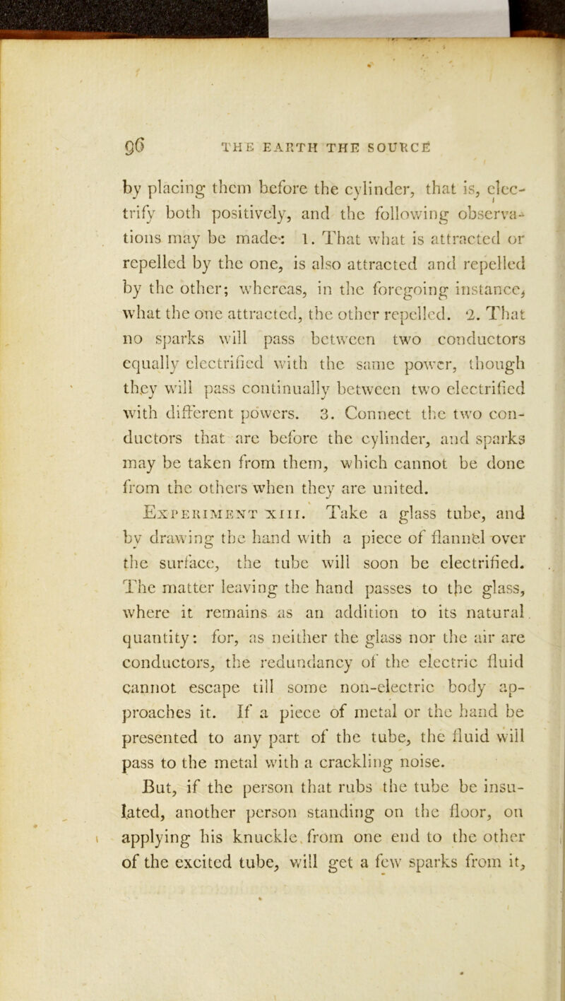 by placing them before the cylinder, that is, elec- trify both positively, and the following observa-* tions may be made^: 1. That what is attracted or repelled by the one, is also attracted and repelled by the other; whereas, in tlic foregoing instance^ what the one attracted, the other repelled. ‘2. That no sparks will pass between two conductors equally electrified with the same power, though they will pass continually between two electrified with different powers. 3. Connect tlm two con- ductors that are before the cylinder, and sparks may be taken from them, which cannot be done from the others when they are united. Experiment xiii. Take a glass tube, and bv drawing the hand with a piece of flannel over the surface, the tube will soon be electrified. The matter leaving the hand passes to tfe glass, where it remains as an addition to its natural, quantity: for, as neither the glass nor the air are conductors, the redundancy of* the electric fluid cannot escape till some non-electric body ap- proaches it. If a piece of metal or the hand be presented to any part of the tube, the fluid will pass to the metal with a craekling noise. But, if the person that rubs the tube be insu- lated, another person standing on the floor, on applying his knuckleTrom one end to the other of the excited tube, v/ill get a fe\v sparks from it.