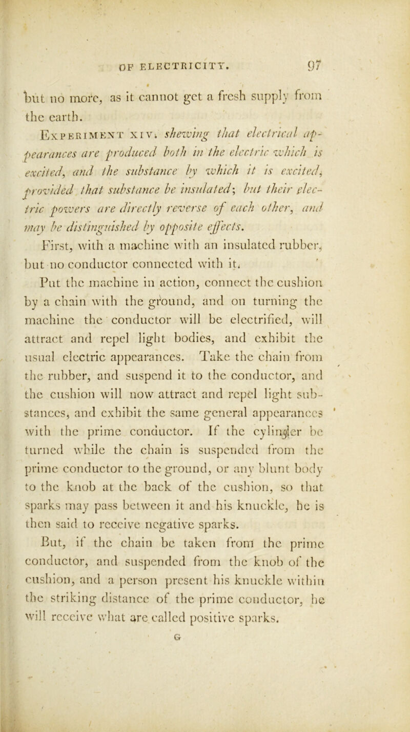 - 9 \ Init no more, as it cannot get a fresh supply from the earth. Experiment xiVi shezvhig that electrical af- pearances are froduced both in the electric zvhich is excited^ and the sidistance by which it is excited^ p'o-vided that substance be insula ted \ but their elec- tric poxoers are directly reverse of each other^ and may be distinguished by opposite effects. Firsts with a machine with an insulated rubber^ but no conductor connected with ih Put the machine in action^ connect tlic cushion by a chain with the ground, and on turning the machine the ‘ conductor will be electrified, will attract and repel light bodies, and exhibit the usual electric appearances. Take the chain from the rubber, and suspend it to the conductor, and the cushion will now attract and repel light sub- stances^ and exhibit the same general appearances with the prime conductor. If the cylinkier be turned while the chain is suspended from the prime conductor to the ground, or any blunt body to the knob at the back of the cushion, so that sparks may pass between it and his knuckle, he is then said to receive negative sparks. But, if the chain be taken from the prime conductor, and suspended from the knob of the cushion, and a person present his knuckle within the striking distance of the prime conductor, he will receive what are called positive sparks.