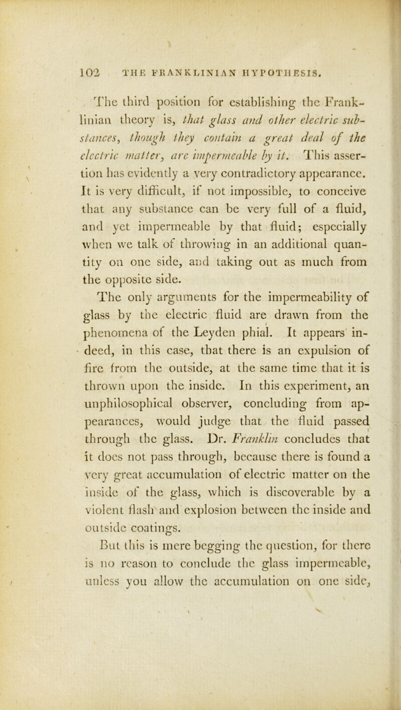 The third position for establishing the Frank- lin ian theory is, that glass and other electric sub- stances^ though they contain a great deal of the electric matter^ are impermeable by it. This asser- tion has evidently a very contradictory appearance. It is very difficult, if not impossible, to conceive that any substance can be very full of a fluid, and yet impermeable by that fluid; especially when we talk of throwing in an additional quan- tity on one side, and taking out as much from the opposite side. The only arguments for the impermeability of phenomena of the Leyden phial. It appears’ in- • deed, in this case, that there is an expulsion of fire from the outside, at the same time that it is thrown upon the inside. In this experiment, an unphilosophical observer, concluding from ap- pearances, would judge that the fluid passed through the glass. Dr. Franklin concludes that it docs not pass through, because there is found a very great accumulation of electric matter on the inside of the glass, which is discoverable by a violent flash and explosion between the inside and outside coatings. But this is mere begging the question, for there is no reason to conclude the glass impermeable, unless you allow the accumulation on one side.