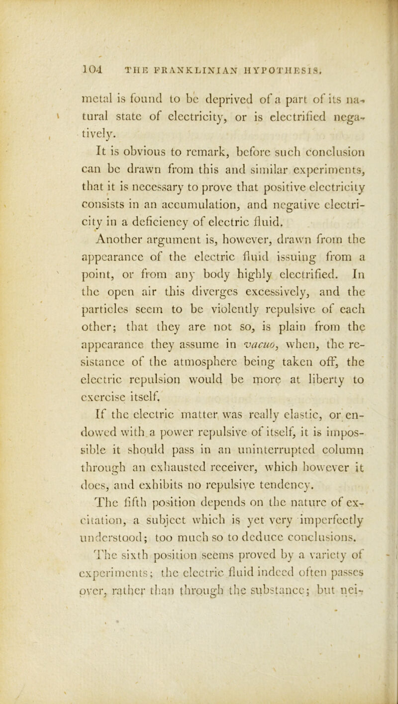 metal is foimcl to be deprived of a part of its rm-i tiiral state of electricity, or is electrified nega-^ tively. It is obvious to remark, before such conclusion can be drawn from this and similar experiments, that it is nceessary to prove that positive electricity consists in an accumulation, and negative electri- city in a deficiency of electric fluid. Another argument is, however, drawn from the appearance of the electric fiuid issuing from a point, or from any body highly electrified. In the open air this diverges excessively, and the particles seem to be violently repulsive of each other; that they are not so, is plain from the appearance they assume in vacuo^ when, the re- sistance of the atmosphere being taken off, the electric repulsion would be more at liberty to exercise itself. If the electric matter, was really elastic, or en- dowed with.a power repulsive of itself, it is impos- sible it should pass in an uninterrupted column through an exhausted receiver, which however it docs, and exhibits no repulsive tendency. The fifth position depends on the nature of ex- citation, a subject which is yet very imperfectly understood; too much so to deduce conclusions. The sixth position seems proved by a variety of experiments; the elcetric fluid indeed often passes over, rather than through the substance; but nei-