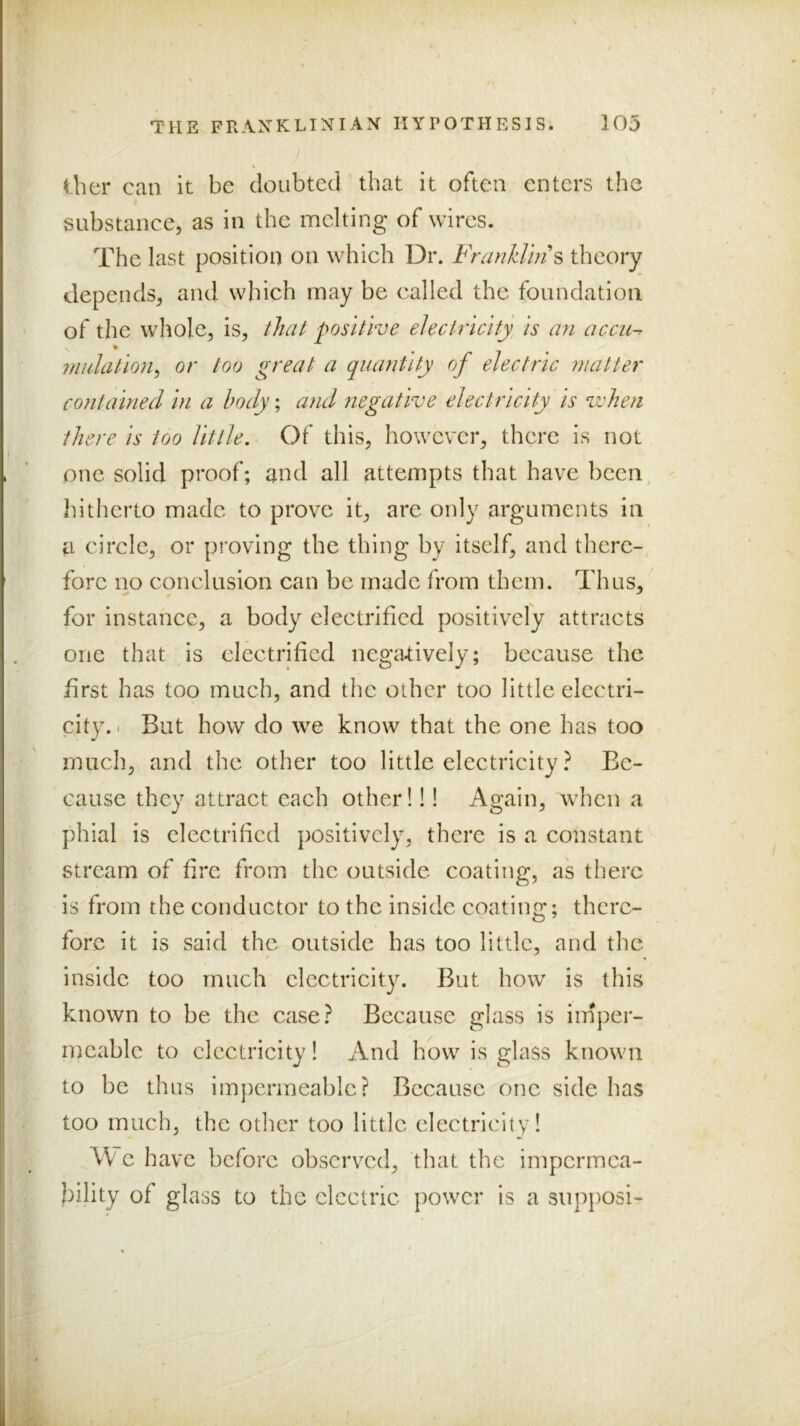 ther can it be cloiibteci that it often enters the substance, as in the melting of wires. The last position on which Dr. FranklhH theory depends, and which may be called the foundation of the whole, is, that positive electricity, is an accu-r % midation^ or too great a quantity of electric matter contained in a body; and negative electricity is when there is too Utile. Of this, however, there is not one solid proof; and all attempts that have been, hitherto made to prove it, are only arguments in a cirele, or proving the thing by itself, and there-, fore no conelusion can be made from them. Thus, for instanee, a body^ electrified positively attracts one that is eleetrificd negcUively; because the first has too much, and the other too little electri- city. I But how do we know that the one has too much, and the other too little electricity ? Be- cause they attract each other! 11 Again, when a phial is electrified positively, there is a constant stream of fire from the outside coating, as there is from the conductor to the inside coating; there- fore it is said the outside has too little, and the inside too much clcctricit}^ But how is this known to be the case? Because glass is imper- meable to clcetricity! And how is glass known to be thus impermeable? Because one side has too much, the other too little electricity! \V c have before observed, that the impcrmca- l^ility of glass to the electric power is a siipjiosi-