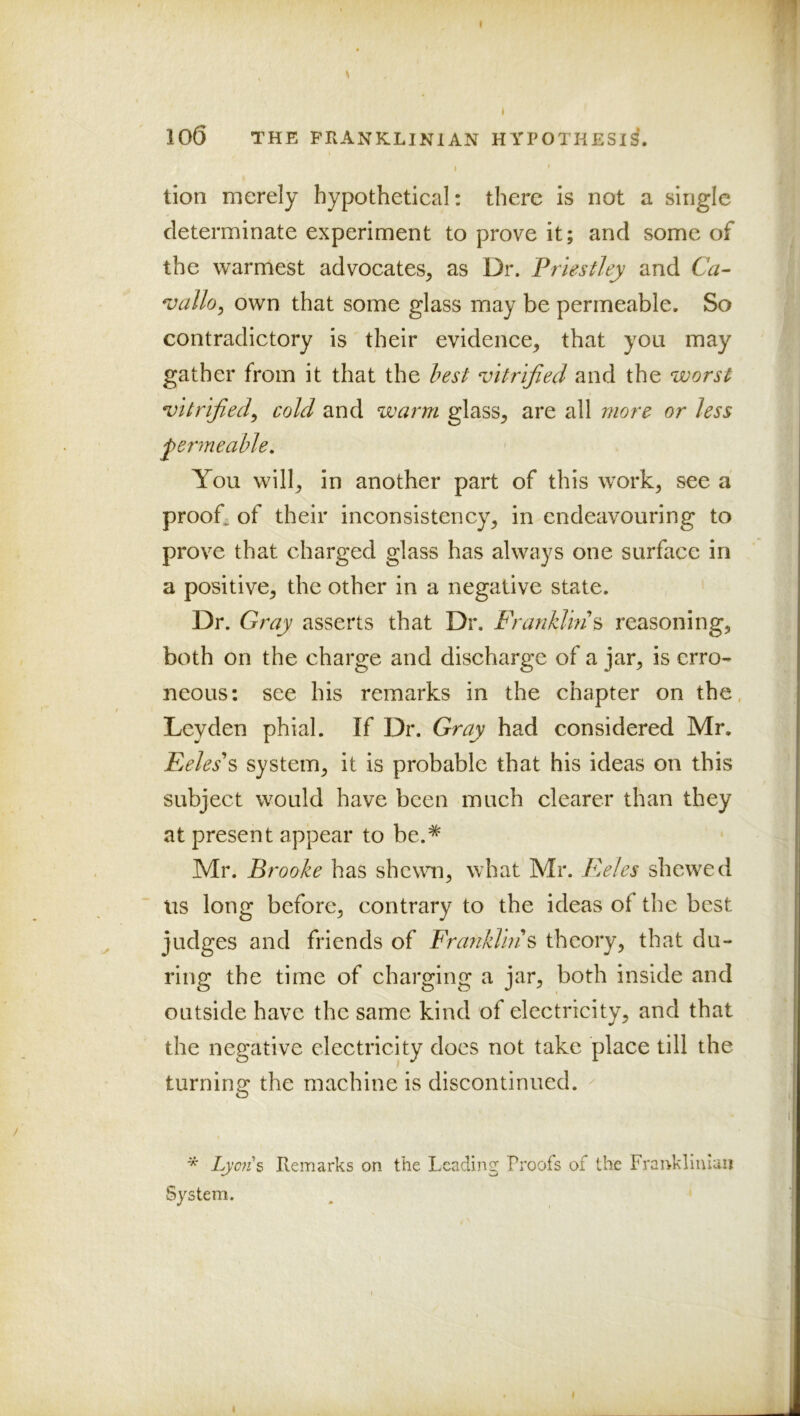 100 THE FRANKLINIAN HTPOTKESIS. tion merely hypothetical: there is not a single determinate experiment to prove it; and some of the warmest advocates, as Dr. Priestley and Ca- *vallo^ own that some glass may be permeable. So contradictory is their evidence, that you may gather from it that the lest vitrified and the worst vitrified^ cold and warm glass, are all more or less permeable. You will, in another part of this work, see a proofs of their inconsistency, in endeavouring to prove that charged glass has always one surface in a positive, the other in a negative state. Dr. Gray asserts that Dr. Franklins reasoning, both on the charge and discharge of a jar, is erro- neous: see his remarks in the chapter on the, Leyden phial. If Dr. Gray had considered Mr. Fjeles\ system, it is probable that his ideas on this subject would have been much clearer than they at present appear to be.* Mr. Brooke has shewm, what Mr. Eeles shewed tis long before, contrary to the ideas of the best judges and friends of Franklins theory, that du- ring the time of charging a jar, both inside and outside have the same kind of electricity, and that the negative electricity does not take place till the turning the machine is discontinued. ^ * Lyons Remarks on the Leading Proofs of the Franklinlaii System.