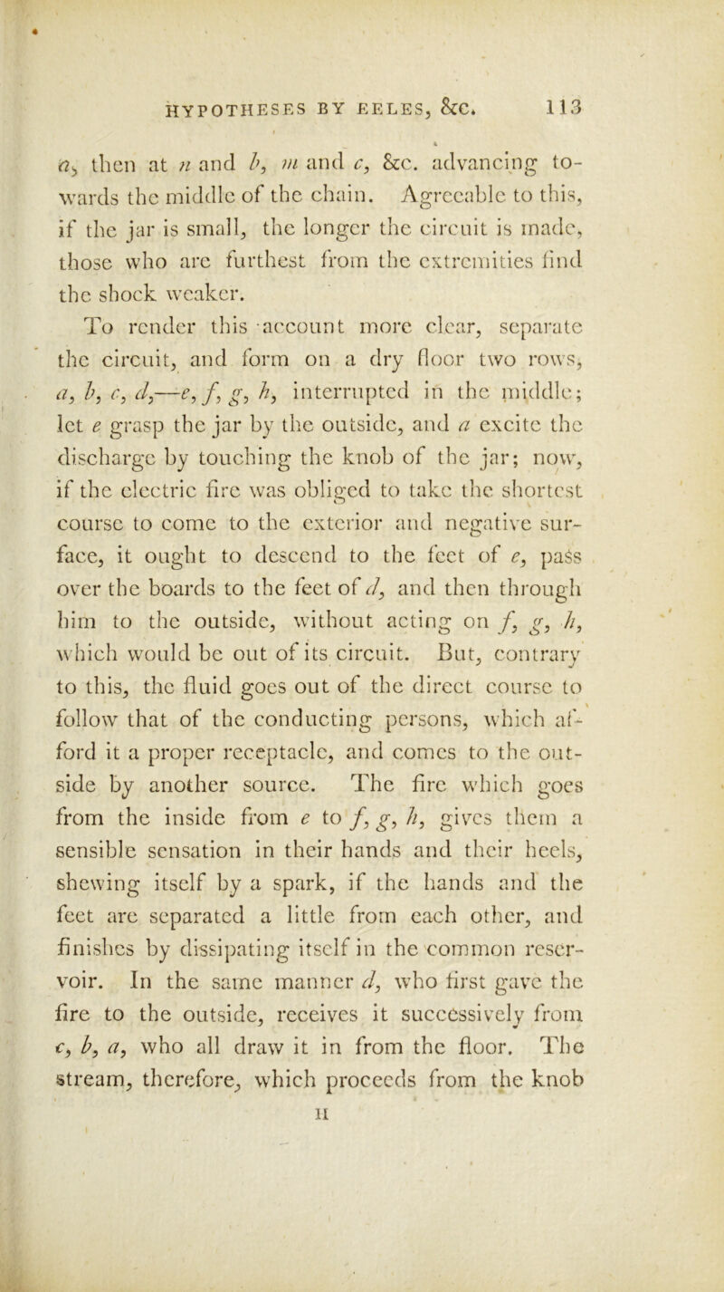 then at ti and h, m and &c. advancing to- wards the middle of the chain. Agreeable to this, if the jar is small, the longer the circuit is made, those who are furthest from the extremities find the shock weaker. To render this -account more clear, separate the circuit, and form on a dry floor two rows, h, 6’, dy—Cyfygy ity intemiptcd in the iniddlc; let e grasp the jar by the outside, and a excite the discharge by touching the knob of the jar; now, if the electric fire was oblio;cd to take the shortest course to come to the exterior and neo:ative sur- face, it ought to descend to the feet of pa$s over the boards to the feet of dy and then through him to the outside, without acting on /, gy //, which would be out of its circuit. But, contrary to this, the fluid goes out of the direct course to follow that of the conducting persons, which al'^ ford it a proper receptacle, and comes to the out- side by another source. The fire which goes from the inside from e to /, gy //, gives them a sensible sensation in their hands and their heels, shewing itself by a spark, if the hands and the feet are separated a little from each other, and finishes by dissipating itself in the'common reser- voir. In the same manner r/, who first gave the fire to the outside, receives it successive!v from €y by a, who all draw it in from the floor. The stream, therefore, which proceeds from the knob II