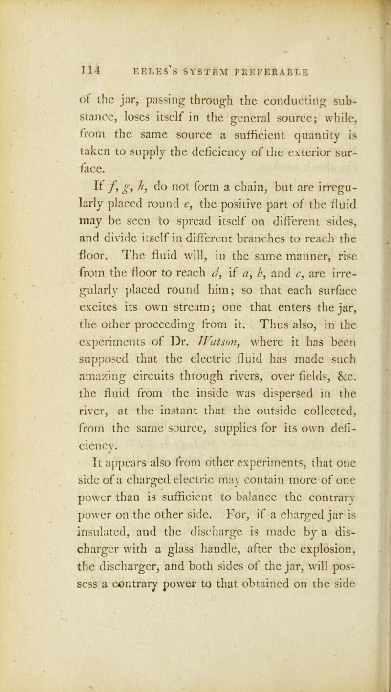 of the jar, passing through the conducting sub- stance, loses itself in the'general source; while, from the same source a sufficient quantity is taken to supply the deficiency of the exterior sur- face. It f, g, //, do not form a chain, but are irregu- larly placed round e, the positive part of the fluid may be seen 'to spread itself on different sides, and divide itself in different branches to reach the floor. The fluid will, in the same manner, rise from the floor to reach ^/, if a, Z>, and r, arc irre- gularly placed round him; so that each surface excites its own stream: one that enters the jar, the other proceeding from it. Thus also, in the experiments of Dr. JVatson^ where it has been supposed that the electric fluid has made such amazing circuits through rivers, over fields, 6cc. the fluid from the inside was dispersed in the river, at the instant that the outside collected, from the same source, supplies for its own defi- ciency. It appears also from other experiments, that one side of a charged electric may contain more of one power than is sufficient to balance the contrarv power on the other side. For, if a charged jar is insulated, and the discharge is made by a dis- charger with a glass handle, after the explosion, the discharger, and both sides of the jar, will pos- sess a contrary power to that obtained on the side