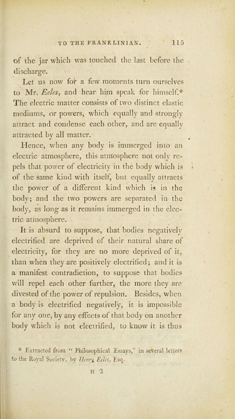 of the jar which w^as touched the last before the . discharge. Let us now for a few moments turn ourselves io yiw Eeles, and hear him speak for himself.'^ The electric matter consists of two distinct clastic mediums, or powers, wdiich equally and strongly attract and condense each other, and are equally attracted by all matter. Hence, wdien any body is immerged into an electric atmosphere, this atmosphere not only re- pels that power of electricity in the body wdiich is * of the same kind with itself, but equally attracts the power of a different kind w^hich is in the body; and the two powers are separated in the body, as long as it remains immerged in the elec- tric atmosphere. It is absurd to suppose, that bodies negatively electrified are deprived of their natural share of electricity, for they are no more deprived of it, than when they are positively electrified; and it is a manifest contradiction, to suppose that bodies will repel each other further, the more they are divested of the power of repulsion. Besides, when * a body is electrified negatively, it is impossible for any one, by any efieets of that body on another body wdiich is not electrified, to know^ it is thus Extracted from Philosophical Essays,” in several letters to the Royal Society, by Uenr^ Eeles, Esq. H 2