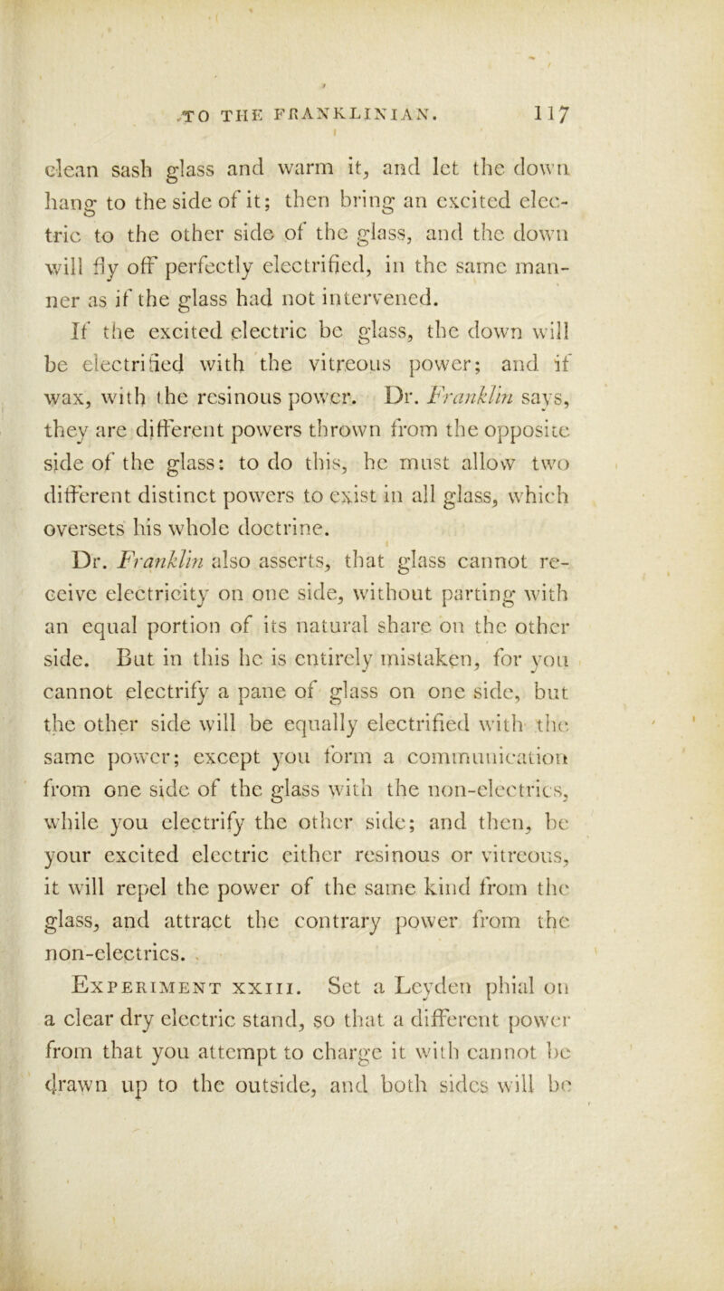 I clean sash glass and warm it^ and let the down hang to the side of it; then bring an excited elec- tric to the other side of the glass, and the down will dy off perfectly electrified, in the same man- ner as if the glass had not intervened. If the excited electric be glass, the down will be electrified with the vitreous power; and if wax, with the resinous power. Dr. Franklin says, they are different powers thrown from the opposite side of the glass: to do this, he must allow two different distinct powers to exist in all glass, which oversets his whole doctrine. Dr. Franklin also asserts, that glass cannot re- ceive electricity on one side, without parting with an equal portion of its natural share on the other side. But in this he is entirely mistaken, for you cannot electrify a pane of glass on one side, but the other side will be equally electrified with- the same power; except you form a communication from one side of the glass with the non-electrics, while you electrify the other side; and then, be your excited electric cither resinous or vitreous, it will repel the power of the same kind from the glass, and attract the contrary power from the. non-eleptrics. . Experiment xxiii. Set a Leyden phial on a clear dry electric stand, so that a different power from that you attempt to charge it with cannot be (Jtawn up to the outside, and both sides will be