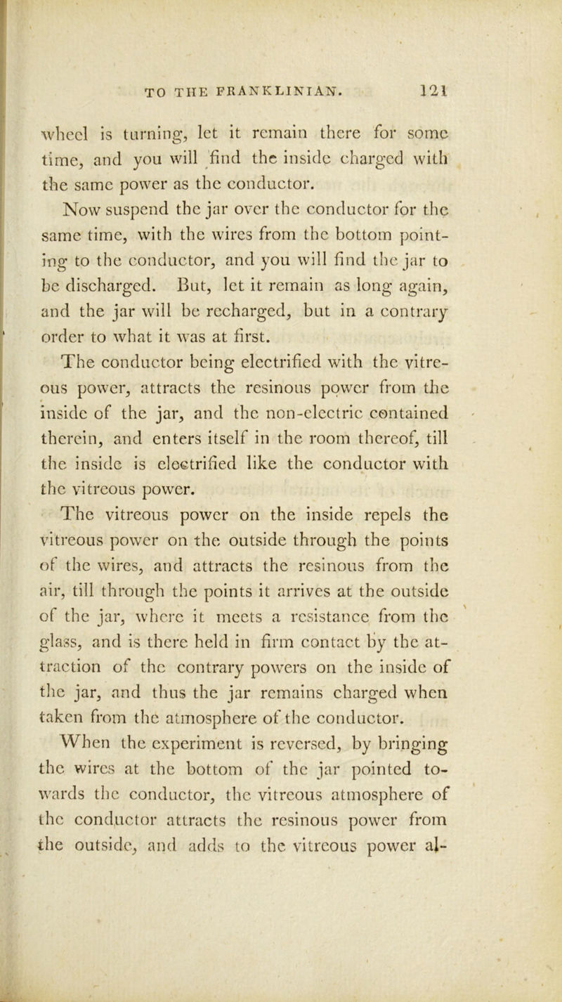 wheel is taming, let it remain there for some time, and you will 'find the inside charged with the same power as the conductor. Now suspend the jar over the conductor for the same time, with the wires from the bottom point- ing to the conductor, and you will find the jar to be discharged. But, let it remain as long again, and the jar will be recharged, but in a contrary order to what it was at first. The conductor being electrified with the vitre- ous power, attracts the resinous power from the 4 inside of the jar, and the non-electric contained therein, and enters itself in the room thereof, till the inside is electrified like the conductor with the vitreous power. The vitreous power on the inside repels the vitreous power on the outside through the points of the wires, and attracts the resinous from the air, till through the points it arrives at the outside of the jar, where it meets a resistance from the glass, and is there held in firm contact by the at- traction of the contrary powders on the inside of the jar, and thus the jar remains charged when taken from the atmosphere of the conductor. When the experiment is reversed, by bringing the wires at the bottom of the jar pointed to- wards the conductor, the vitreous atmosphere of the conductor attracts the resinous power from the outside, and adds to the vitreous power al-