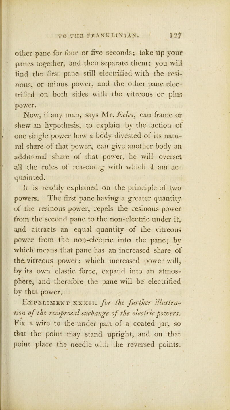 \ TO THE FIIANKLIXIAK. 127 Ollier pane for four or five seconds; take up your panes together, and then separate them: you will find the first pane still electrified with the resi- nous, or minus power, and the other pane elec- trified on both sides with the vitreous or plus power. Now, if any man, says Mr. Eeles, can frame or shew an hypothesis, to explain by the action of one single power how a body divested of its natu- ral share of that power, can give another body an additional share of that power, he will overset all the rules of reasoning with which I am ac- quainted. It is readily explained on the principle of two powers. The first pane having a greater quantity of the resinous power, repels the resinous power from the second pane to the non-electric under it, ajicl attracts an equal quantity of the vitreous power from the non-electric into the pane;’ by which means that pane has an increased share of the.vitreous power; which increased power will, by its own elastic force, expand into an atmos- phere, and therefore the pane will be electrified by that power. Experiment xxxir. for the further illustra-’ t 'lon of the reciprocal exchange of the electric powers. Fix a wire to the under part of a coated jar, so that the point may stand upright, and on that point place the needle with the reversed points- V N