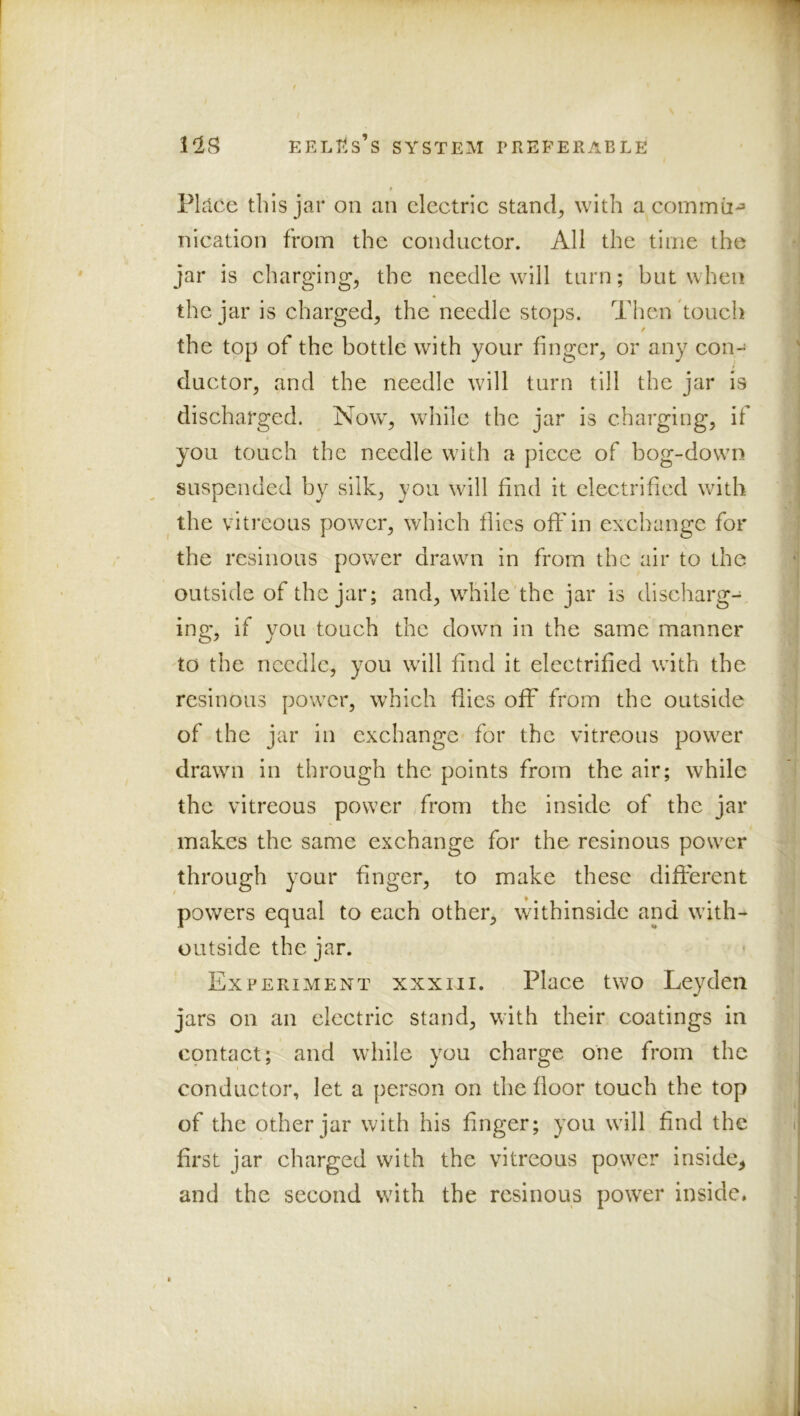 PLlce this jar on an electric stand, with a commii-^ nication from the conductor. All the time the jar is charging, the needle will tarn; but when the jar is charged, the needle stops. Then touch the top of the bottle with your finger, or any con- 0 ductor, and the needle will turn till the jar is discharged. Now, while the jar is charging, if you touch the needle with a piece of bog-down suspended by silk, you will find it electrified with ^ the vitreous power, which flics off in exchange for the resinous power drawn in from the air to the outside of the jar; and, wliile'the jar is discharg- ing, if you touch the down in the same manner to the needle, you will find it electrified with the resinous power, which flics off from the outside of the jar in exchange for the vitreous power drawn in through the points from the air; while the vitreous power Arom the inside of the jar makes the same exchange for the resinous power through your finger, to make these different powers equal to each other, withinside and with- outside the jar. Experiment xxxiii. Place two Leyden jars on an electric stand, with their coatings in contact; and while you charge one from the conductor, let a person on the floor touch the top of the other jar with his finger; you will find the first jar charged with the vitreous power inside, and the second with the resinous power inside*