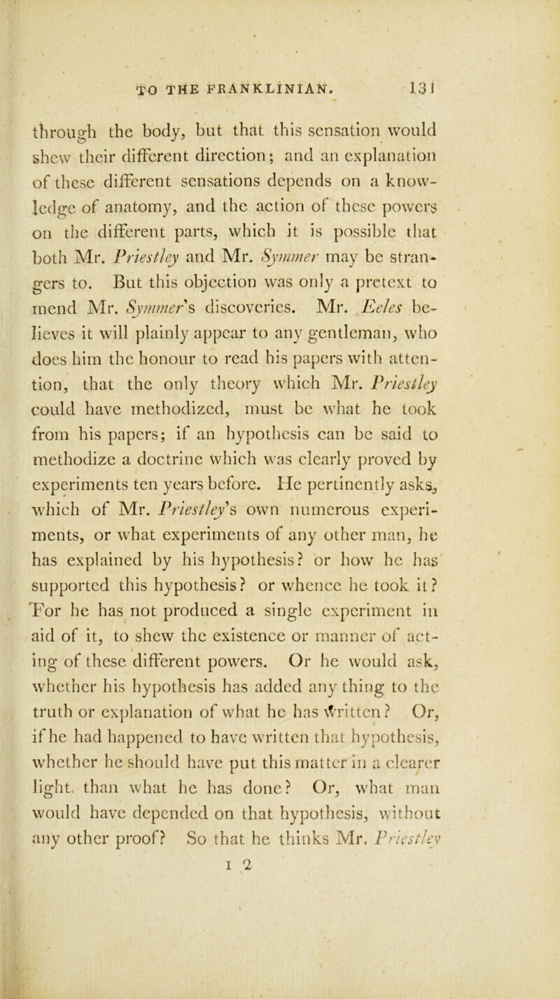 tliroUQ;h the body, but that this sensation would shew their different direetion; and an explanation of these different sensations depends on a know- ledge of anatomy, and the action of these powers on the different parts, which it is possible that both Mr. Priestley and Mr. Syinmer may be stran* gcrs to. But this objection was only a pretext to mend Mr. Symmers discoveries. Mr. Eeles be- lieves it will plainly appear to any gentleman, who does him the honour to read his papers with atten- tion, that the only theory which Mr. Priestley could have methodized, must be what he took from his papers; if an hypothesis can be said to methodize a doctrine which was clearly proved by experiments ten years before. He pertinently asks, which of Mr. Priestley^ own numerous experi- ments, or what experiments of any other man, he has explained by his hypothesis? or how he has’ supported this hypothesis? or whence he took it? Tor he has not produced a single experiment in aid of it, to shew the existence or manner of act- I ing of these different powers. Or he would ask, whether his hypothesis has added any thing to the truth or exj)lanation of what he has \trittcn ? Or, if he had happened to have written that hypothesis, whether he should have put this matter in a clearer light, than what he has done? Or, what man would have depended on that hypothesis, without any other proof? So that he thinks Mr. Priestley