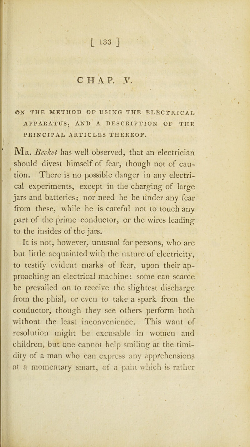 CHAP. .V. ' N I ON THE METHOD OF USING THE ELECTRICAL APPARATUS, and' A DESCRIPTION OF THE PRINCIPAL ARTICLES THEREOF. Mr. Bechet has well observed, that an electrician should divest himself of fear, though not of cau- tion. There is no possible danger in any electri- cal experiments, except in the charging of large jars and batteries; nor need he be under any fear from these, while he is careful not to touch any part of the prime conductor, or the wires leading to the insides of the jars. It is not, however, unusual for persons, who arc but little acquainted with the nature of electricity, to testify evident marks of fear, upon their ap- proaching an electrical machine: some can scarce I be prevailed on to receive the slightest discharge from the phial, or even to take a spark from the conductor, though they see others perform both without the least inconvenience. This want of resolution might be excusable in women and children, but one cannot help smiling at the timi- dity of a man who can cx[>rcss any apprehension? at a momentary smart, of a pain which is rather