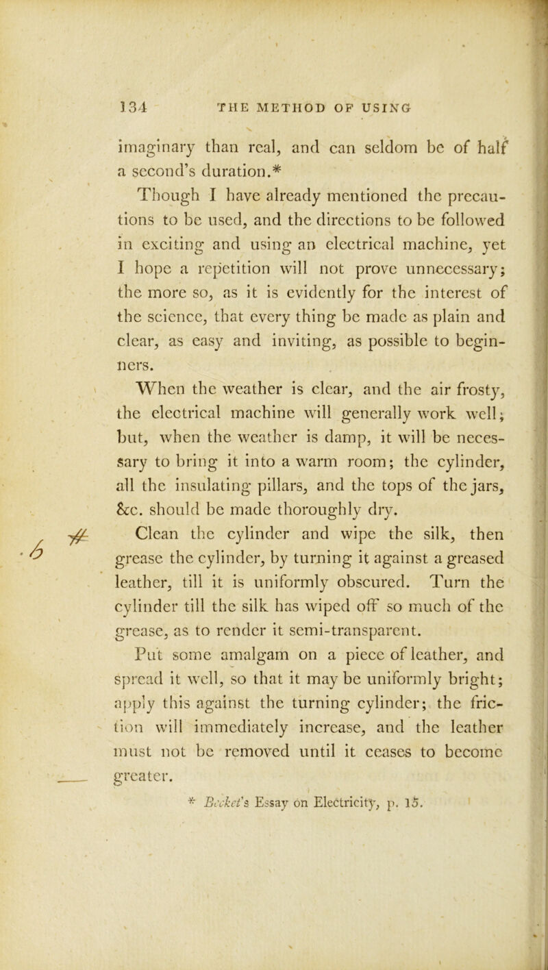 imaginary than real, and can seldom be of half a second’s duration.^ Though I have already mentioned the precau- tions to be used, and the directions to be followed in exciting and using an electrical machine, yet I hope a repetition will not prove unnecessary; the more so, as it is evidently for the interest of the science, that every thing be made as plain and clear, as easy and inviting, as possible to begin- ners. When the weather is clear, and the air frosty, the electrical machine will generally work well; but, when the weather is damp, it will be neces- sary to bring it into a warm room; the cylinder, all the insulating pillars, and the tops of the jars, &c. should be made thoroughly dry. Clean the cylinder and wipe the silk, then grease the cylinder, by turning it against a greased leather, till it is uniformly obscured. Turn the cylinder till the silk has wiped off so much of the grease, as to render it semi-transparent. Put some amalgam on a piece of leather, and spread it well, so that it maybe uniformly bright; apply this against the turning cylinder; the fric- tion will immediately increase, and the leather must not be removed until it ceases to become greater. ■) \ _ ^ Essay on Electricity, p. lo.