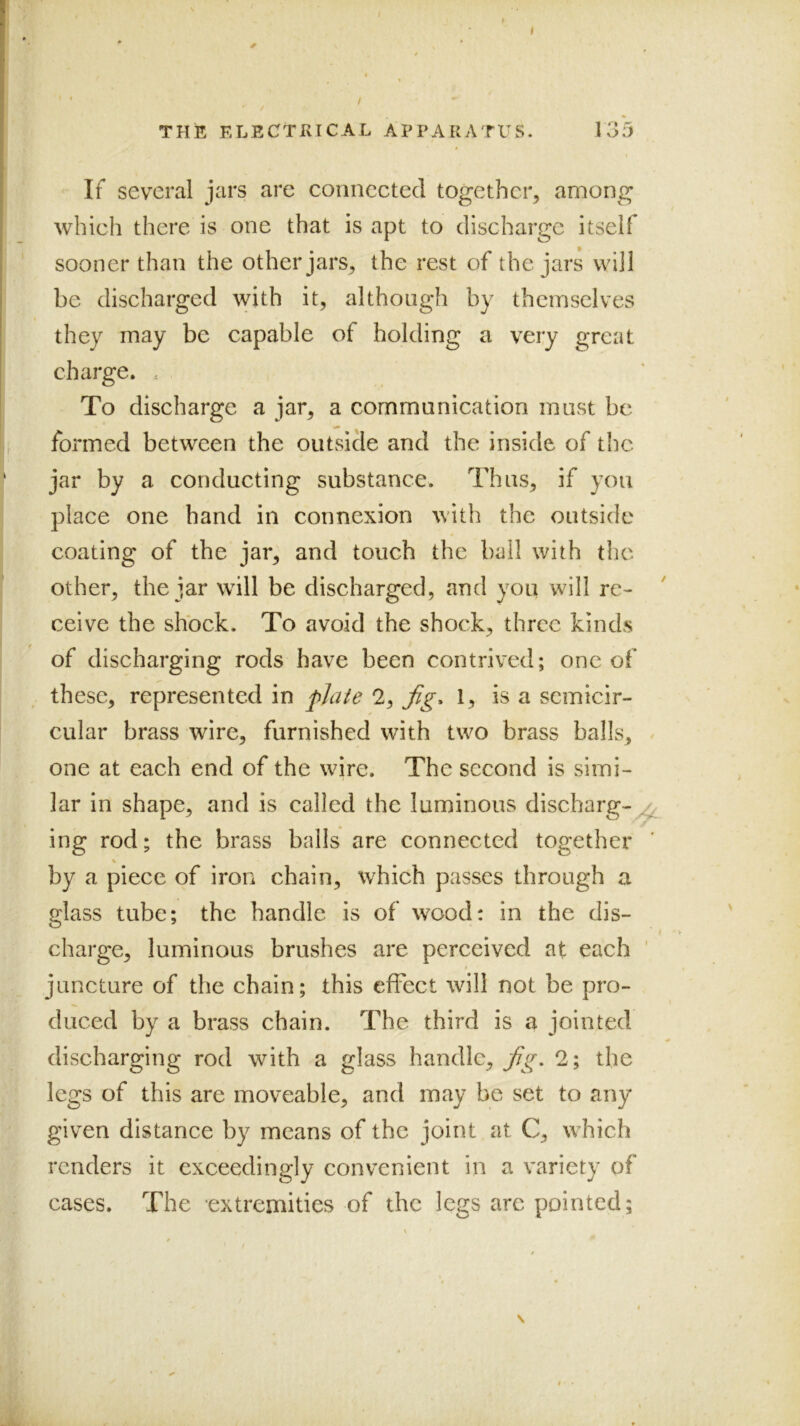 THE ELECTRICAL APPARATUS. loJ If several jars are connected together, among which there is one that is apt to discharge itself sooner than the other jars, the rest of the jars will be discharged with it, although by themselves they may be capable of holding a very great charge. . To discharge a jar, a communication must be formed between the outside and the inside of the jar by a conducting substance. Thus, if yon place one hand in connexion with the outside coating of the jar, and touch the ball with the other, the jar will be discharged, and you will re- ceive the shock. To avoid the shock, three kinds of discharging rods have been contrived; one of these, represented in pjaie 2, Jig. 1, is a semicir- cular brass wire, furnished with two brass balls, < one at each end of the wire. The second is simi- lar in shape, and is called the luminous discharg-^ ing rod; the brass balls are connected together by a piece of iron chain, which passes through a glass tube; the handle is of wood: in the dis- t charge, luminous brushes are perceived at each ' juncture of the chain; this effect will not be pro- duced by a brass chain. The third is a jointed discharging rod with a glass handle, fg. 2; the legs of this are moveable, and may be set to any given distance by means of the joint at C, which renders it exceedingly convenient in a variety of cases. The ’extremities of the legs are pointed;