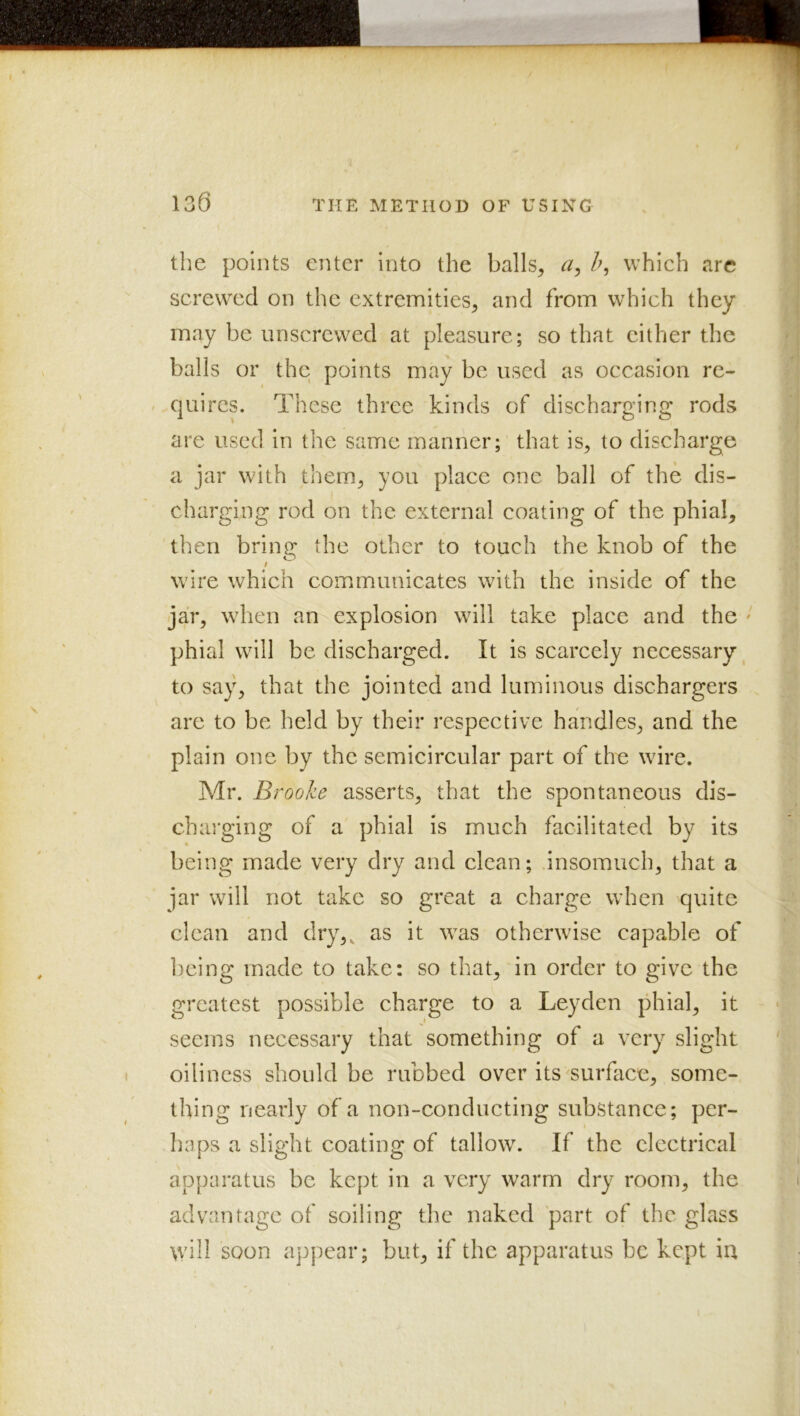 the points enter into the balls, h, which arc screwed on the extremities, and from which they may be unscrewed at pleasure; so that cither the balls or the points may be used as occasion re- / quires. These three kinds of discharging rods are used in the same manner; that is, to discharge a jar with them, you place one ball of the dis- charging rod on the external coating of the phial, then bring: the other to touch the knob of the O ; wire which communicates with the inside of the jar, when an explosion will take place and the ' phial will be discharged. It is scarcely necessary to say, that the jointed and luminous dischargers are to be held by their respective handles, and the plain one by the semicircular part of the wire. Adr. Brooke asserts, that the spontaneous dis- charging of a phial is much facilitated by its being made very dry and clean; insomuch, that a jar will not take so great a charge when quite clean and dry,, as it was otherwise capable of being made to take: so that, in order to give the greatest possible charge to a Leyden phial, it seems necessary that something of a very slight oilincss should be rubbed over its ^surface, some- thing nearly of a non-conducting substance; per- haps a slight coating of tallow. If the electrical apjiaratus be kept in a very warm dry room, the advantage of soiling the naked part of the glass will soon appear; but, if the apparatus be kept iu