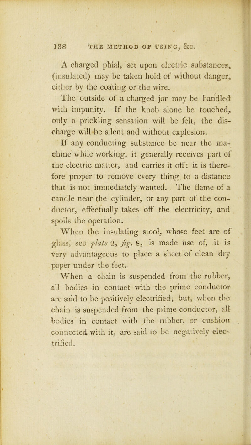 r 138 THE METHOD OF USING, A charged phial, set upon electric substances^ (insulated) may be taken hold of without danger, either by the coating or the wire. The outside of a charged jar may be bandied with impunity. If the knob alone be touched, only a prickling sensation will be felt, the dis- charge will be silent and without explosion. If any conducting substance be near the ma- chine while working, it generally receives part of the electric matter, and carries it off: it is there- fore proper to remove every thing to a distance that is not immediately wanted. The dame of a candle near the cylinder, or any part of the con- ductor, effectually takes off the electricity, and spoils the operation. When the insulating stool, whose feet are of glass, see plate 2, fg, 8, ,is made use of, it is very advantageous to place a sheet of clean dry paper under the feet. When a chain is suspended from the rubber, all bodies in contact with the prime conductor are said to be positively electrified; but, when the chain is suspended from the prime conductor, all bodies in contact with the rubber, or cushion connected, with it, are said to be negatively elec- trified.