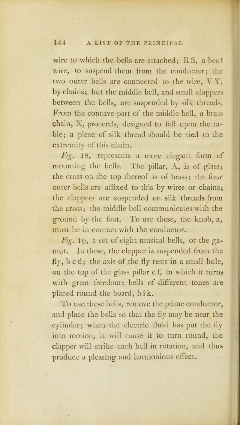 f wire to which the bells are attached; R a benC wire^ to suspend them from the conductor; the two outer bells are connected to the wire, V Y^ by chains; but the middle bell, and small clappers between the bells, are suspended by silk threads. From the concave part of the middle bell, a brass chain, X, proceeds, designed to fall upon the ta- ble; a piece of silk thread should be tied to the extremilv of this chain. Fig. 18, represents a more elegant form of mounting the bells. The pillar, A, is of glass; the cross on the top thereof is of brass; the four outer bells are affixed to this by wires or chains^ the clappers are suspended on silk threads from the cross; the middle bell communicates with the I ground by the foot. To use these, the knob, a, must be in contact with the conductor. Fig. 19, a set of eight musical bells, or the ga^ mut. In these, the clapper is suspended from the fly, bed; the axis of the fly rests in a small hole, on the top of the glass pillar e f, in which it turns with great freedom: bells of different tones are placed round the board, h i k. To use these bells, remove the prime conductor, and place the bells so that the fly may be near the cylinder; when the electric fluid has put the fly into motion, it will cause it to turn rCund, the clapper will strike each bell in rotation, and thus produce a pleasing and harmonious effect.