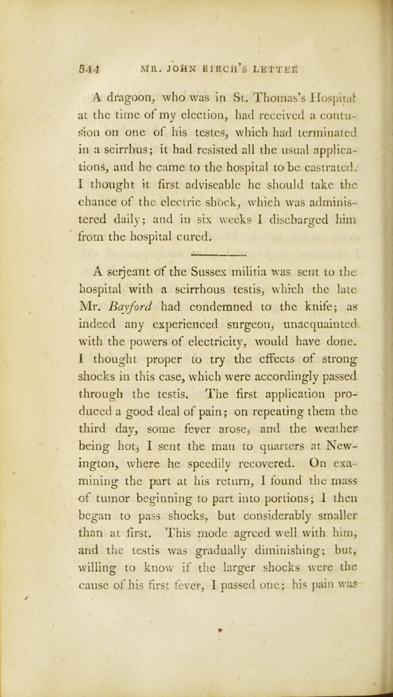 A dragoon^ who was in St. Thomas’s Hospital at the time ot my election, had received a contu- jtion on one of his testes, which had terminated in a seirrhus; it had resisted all the usual applica- tions, and he came to the hospital to be castrated, I thought it first adviscable he should take the chance of the electric shock, which was adminis- tered daily; and in six weeks I discharged him from the hospital cured* A Serjeant of the Sussex militia was sent to the hospital with a scirrhous testis, which the late Mr. Bayford had condemned to the knife; as indeed any experienced surgeon^ unacquainted. wTth the powers of electricity, would have done. 1 thought proper to try the effects of strong shocks in this case, which w^re accordingly passed through the testis. The first application pro- duced a good deal of pain; on repeating them the third day, some fever arose^ and the weather being hot^ I sent the man to quarters at New- ington, where he speedily recovered. On exa- mining the part at his return, I found the mass of tumor beginning to part into portions; 1 then began to pass shocks, but considerably smaller than at first. This mode agreed well with him, and the testis wais gradually diminishing; but, willing to know if the larger shocks were the cause of his first fever, I passed one; his pain w'as-