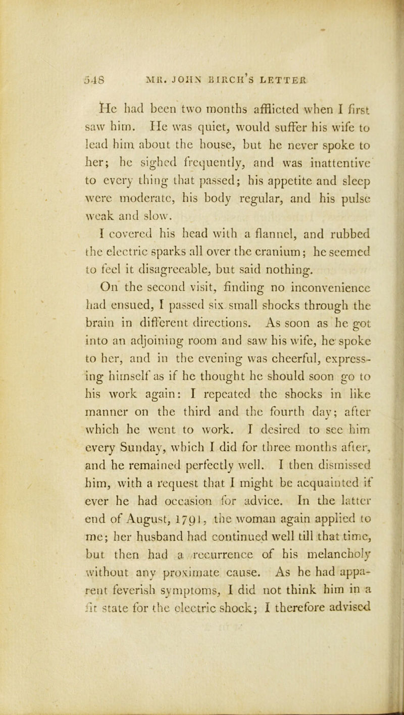 lie had been two months afflieted when I first saw him. He was quiet, would suffer his wife to lead him about the house, but he never spoke to her; he sig'hcd frequently, and was inattentive to every thing that passed; his appetite and sleep were moderate, his body regular, and his pulse weak and slow\ I eovered his head with a flannel, and rubbed the electrie sparks all over the eranium; he seemed to feel it disagreeable, but said nothing. On the second visit, finding no inconvenience had ensued, I passed six, small shocks through the brain in diflerent directions. As soon as he 2:ot into an adjoining room and saw his wife, he spoke to her, and in the evening was cheerful, express- ing himself as if he thought he should soon go to his work again: I repeated the shocks in like manner on the third and the fourth dav; after which he went to work. I desired to see him every Sunday, wdfleh I did for three months after, and he remained perfectly wxll. I then dismissed him, with a request that I might be acquainted if ever he had occasion for advice. In the latter end of August, IJpJ, the woman again applied to \ me; her husband had continued well till that time, but then had a recurrence of his melancholy wdthout any proximate cause. As he had appa- rent feverish symptoms, 1 did not think him in a fit state for the electric shock; I therefore advised