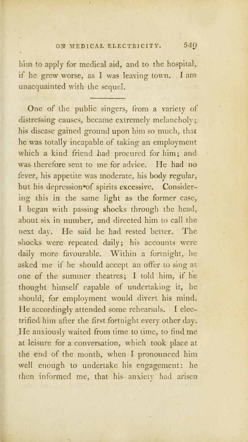 / ON MEDICAL ELECTRICITY. 540 Inm to apply for medical aid, and to the hospital, if he grew worse, as I was leaving town. I am unacquainted with the sequel. One of the public singers, from a variety of distressing causes, became extremely melancholy; his disease gained ground upon him so much, that he was totally incapable of taking an employment which a kind friend had procured for him; and was therefore sent to me for advice. He had no fever, his appetite was moderate, his body regular, but his depression*of spirits excessive. Consider- ing this in the same light as the former case, J began with passing shocks through the head, about six in number,'and directed him to call the next day. He said he had rested better. The shocks were repeated daily; his accounts were daily more favourable. Within a fortnight, he asked me if he should accept an offer to sing at one of the summer theatres; I told him, if he thought himself capable of undertaking it, he should, for employment would divert his mind. He accordingly attended some rehearsals. I clcc- trifled him after the first fortnight every other day. He anxiously waited from time to time, to And me at leisure for a conversation, which took place at the end of the month, when I pronounced him well enough to undertake his engagement; he then informed me, that his anxiety had arisen