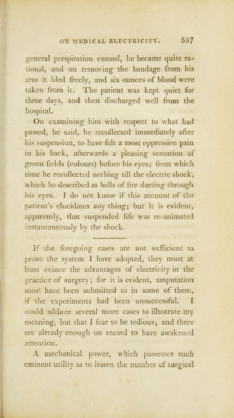 . t* t' general perspiration ensued, he became quite ra- tional, and on removing the bandage from his arm it bled freely, and six ounces of blood were taken from it. The patient was kept quiet for three days, and then discharged well from the hospital. On examining him with respect to what had ' passed, he said, he recollected immediately after Ins suspension, to have felt a most oppressive pain in his back, afterwards a pleasing sensation of green fields (colours) before his eyes; from which time he recollected nothing till the electric shock, which he described as balls of fire darting through his eyes. I do not know if this account of the patient’s elucidates any tiling; but it is evident, apparently, that suspended life was re-animated instantaneously by the shock. If the foregoing cases are not sufficient to if , prove the system 1 have adopted, they must at least evince the advantages of electricity in the practice of surgery; for it is evident, amputation must have, been submitted to in some of them, if the experiments had been unsuccessful. I V could adduce several more cases to illustrate my ^ meaning, but that I fear to be tedious; and there are already enough on record to have awakened attention. A mechanical power, which possesses such eminent utility as to lessen the number of surgicab t