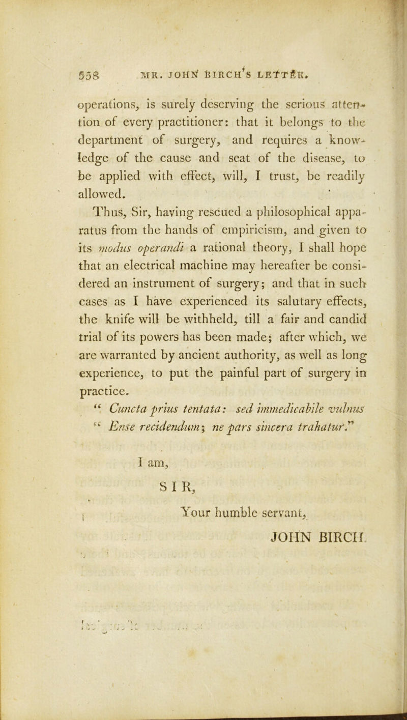 55$ MR. JOHX BIRCHES LEtTfiK* I operations, is surely deserving the serious atten- tion of every practitioner: that it belongs to the department of surgery, and requires a know- ledge of the cause and seat of the disease, to be applied with effect, will, I trust, be readily allowed. Thus, Sir, having rescued a philosophical appa- ratus from the hands of empiricism, and given to its modus oparandl a rational theory, I shall hope that an electrical machine may hereafter be consi- dered an instrument of surgery; and that in such cases as I have experienced its salutary effects, the knife will be withheld, till a fair and candid trial of its powers has been made; after which, we t are warranted by ancient authority, as well as long experience, to put the painful part of surgery in practice. Cu7icta prius ientata: sed immedicabde vulnus Ense reddendum I ne pars sincera trahaturT 1 am, S I R, Your humble servant, JOHN BIRCH.