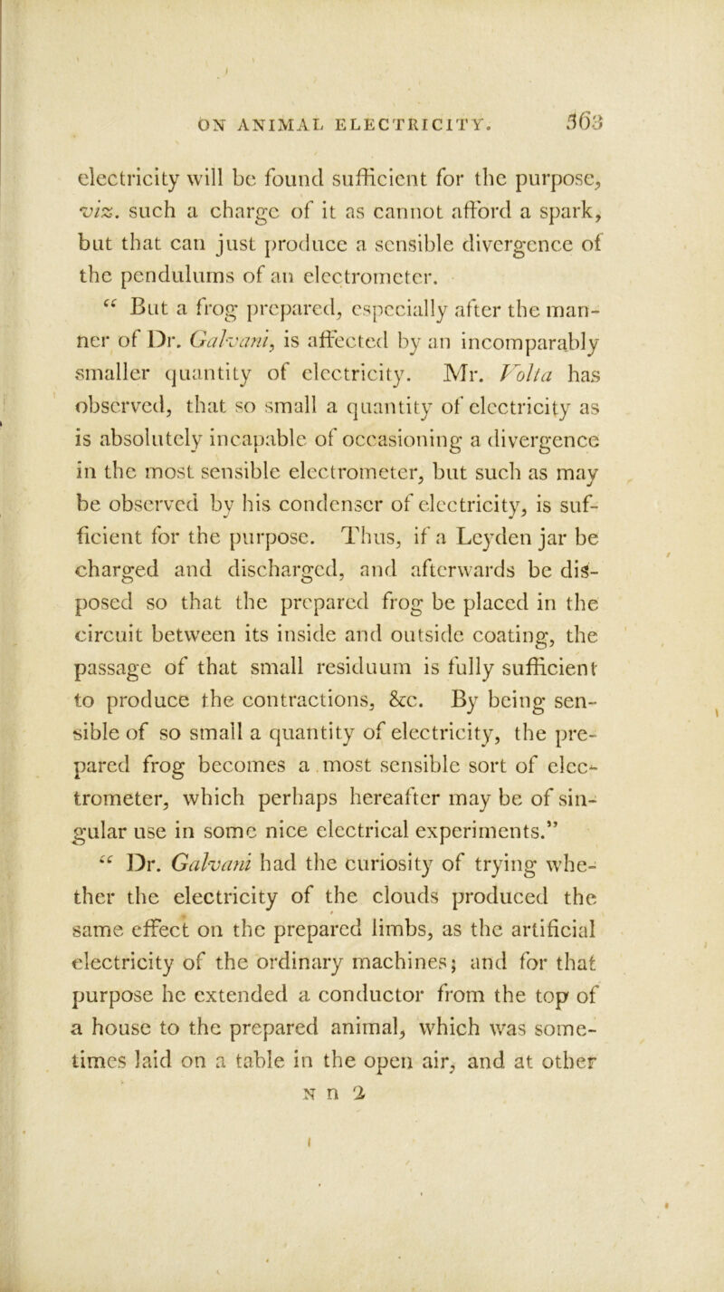 ON ANIMAL ELECTRICITY. .163 electricity will be found sufFlcient for the purpose^ viz, such a charge of it as cannot afford a spark, but that can just produce a sensible divergence of the pendulums of an electrometer. But a frog prepared, espceially after the man- ner of Dr. Galvanic is affected by an incomparably smaller quantity of electricity. Mr. Volta has observed, that so small a quantity of electricity as is absolutely incapable of occasioning a divergence in the most sensible electrometer, but such as may be observed by his condenser of electricity, is suf- ficient for the purpose. Thus, if a Leyden jar be charged and discharged, and afterwards be dis- posed so that the prepared frog be placed in the circuit between its inside and outside coating, the passage of that small residuum is fully sufficient to produce the contractions, &c. By being sen- sible of so small a quantity of electricity, the pre- pared frog becomes a most sensible sort of elcc^ trometer, which perhaps hereafter may be of sin- gular use in some nice electrical experiments.” Dr. Galvani had the curiosity of trying whe- ther the electricity of the clouds produced the same effect on the prepared limbs, as the artificial electricity of the ordinary machines; and for that purpose he extended a conductor from the top of a house to the prepared animal, which was some- times laid on a table in the open air, and at other N n I