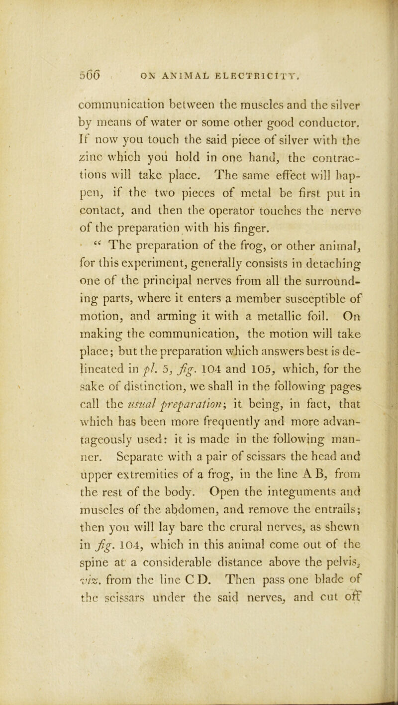 I communication between the muscles and the silver by means of water or some other good conductor. If now you touch the said piece of silver with the zinc which yoii hold in one hand^ the contrac- tions will take place. The same effect will hap- pen^ if the tw’O pieces of metal be first put in contact, and then the operator touches the nerve of the preparation with his finger. • The preparation of the frog, or other animal, for this experiment, generally consists in detaching one of the principal nerves from all the surround- ing parts, where it enters a member susceptible of motion, and arming it with a metallic foil. On making the communication, the motion will take place; but the preparation which answers best is de- lineated in pJ. 5, fg. 104 and 105, which, for the sake of distinction, we shall in the followdng pages call \\\^ usua] preparation \ it being, in fact, that w^hich has been more frequently and more advan- tageously used: it is made in the following man- ner. Separate with a pair of scissars the head and upper extremities of a frog, in the line A B, from the rest of the body. Open the integuments and muscles of the abdomen, and remove the entrails; then you will lay bare the crural nerves, as shewn in Jig. 104, which in this animal come out of the spine at a considerable distance above the pelvis, vl%. from the line C D. Then pass one blade of the scissars under the said nerves, and cut off