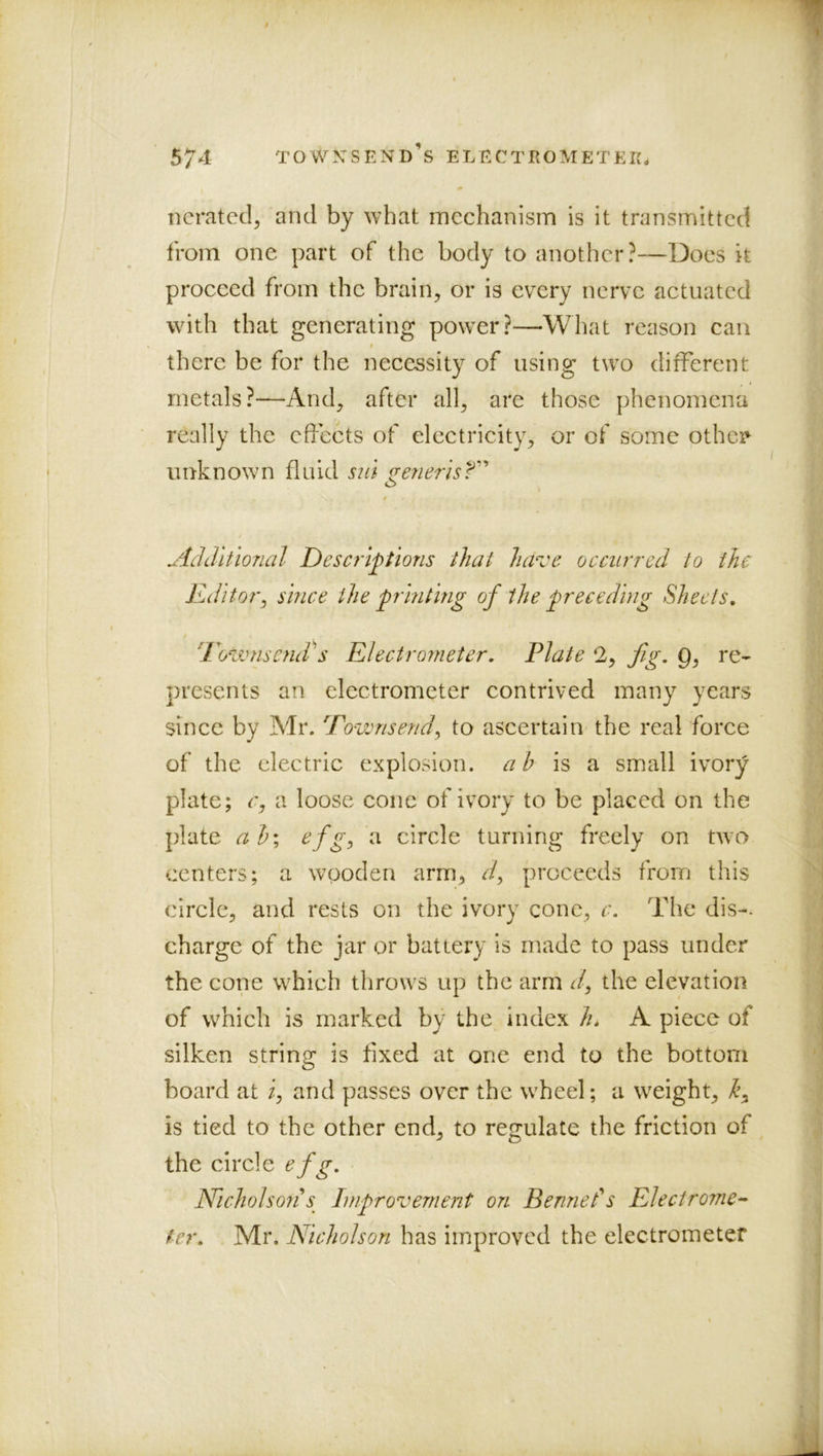 1 574 TOwxsend’s electrometek. Derated, and by what mechanism is it transmitted from one part of the body to another?—Does k proceed from the brain, or is every nerve actuated with that generating power?—What reason can f there be for the necessity of using two different metals?—And, after all, are those phenomena really the effects of electricity, or of some othei^ unknown fluid sid geyierisT’’ $ uidditlonal Descriptions that have occurred to the Rditoi\ since the printing of the preceding Sheets, [rozvnsctuds Electrorneter, Plate 2, fig. 0, re- ; presents an electrometer contrived many years /'■ since by Mr. Eownsend^ to ascertain the real force ] of the electric explosion, a b is a small ivory i plate; r, a loose cone of ivory to be placed on the Z’ plate ab; efg^ a circle turning freely on two J centers; a wooden arm, d^ proceeds from this f circle, and rests on the ivory cone, c. The dis-- .| charge of the jar or battery is made to pass under ] the cone which throws up the arm J, the elevation j of which is marked by the index h, A piece of silken string is fixed at one end to the bottom I board at i, and passes over the wheel; a weight, 1 is tied to the other end, to regulate the friction of .i the circle efg, Nicholson s Improvement on Bennels Electrome^- . fer, Mr. Nicholson has improved the electrometer j