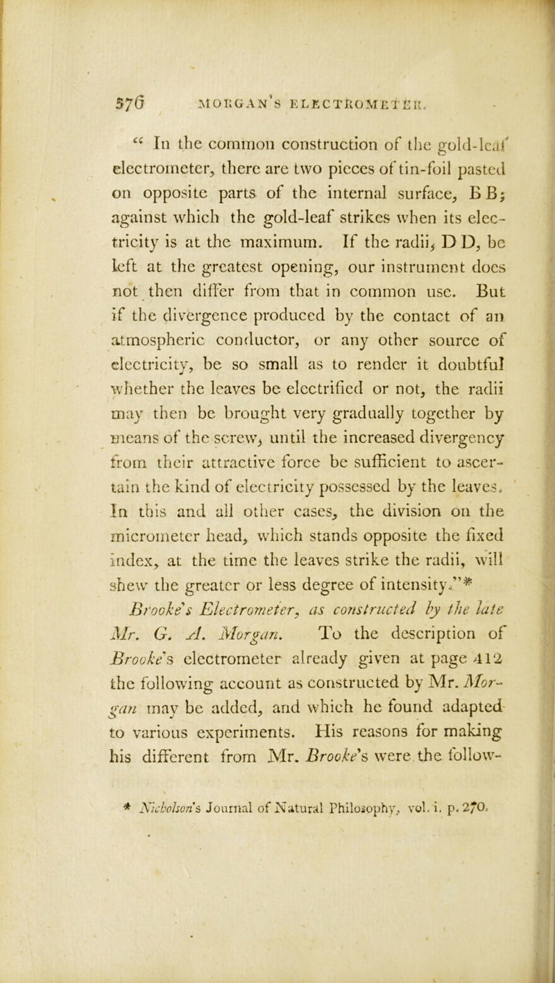 570 Morgan’s electrometek. In the common construction of the gold-lcai' electrometer, there are two pieces of tin-foil pasted on opposite parts of the internal surface, BB; against which the gold-leaf strikes when its elec- tricity is at the maximum. If the radii^ DD, be left at the greatest opening, our instrument does not then dilfer from that in common use. But if the divergence produced by the contact of an atmospheric conductor, or any other source of electricity, be so small as to render it doubtful whether the leaves be electrified or not, the radii may then be brought very gradually together by means of the screw^ until the increased divergency from their attractive force be sufficient to ascer- tain the kind of electricity possessed by the leaves. In this and ail other cases, the division on the micrometer head, which stands opposite the fixed index, at the time the leaves strike the radii, will shew the greater or less degree of intensity.”* Brooke s Electrometer, as constructed by the late Mr, G, yL Morgan, To the description of Brooke's electrometer already given at page 412 the following account as constructed by Mr. Mor- gan may be added, and which he found adapted* to various experiments. His reasons for making his different from Mr. iSrooi'^^’s were the follow- Nicholsons Journal of Natural Philosophy^ vol. i. p. 2/0.