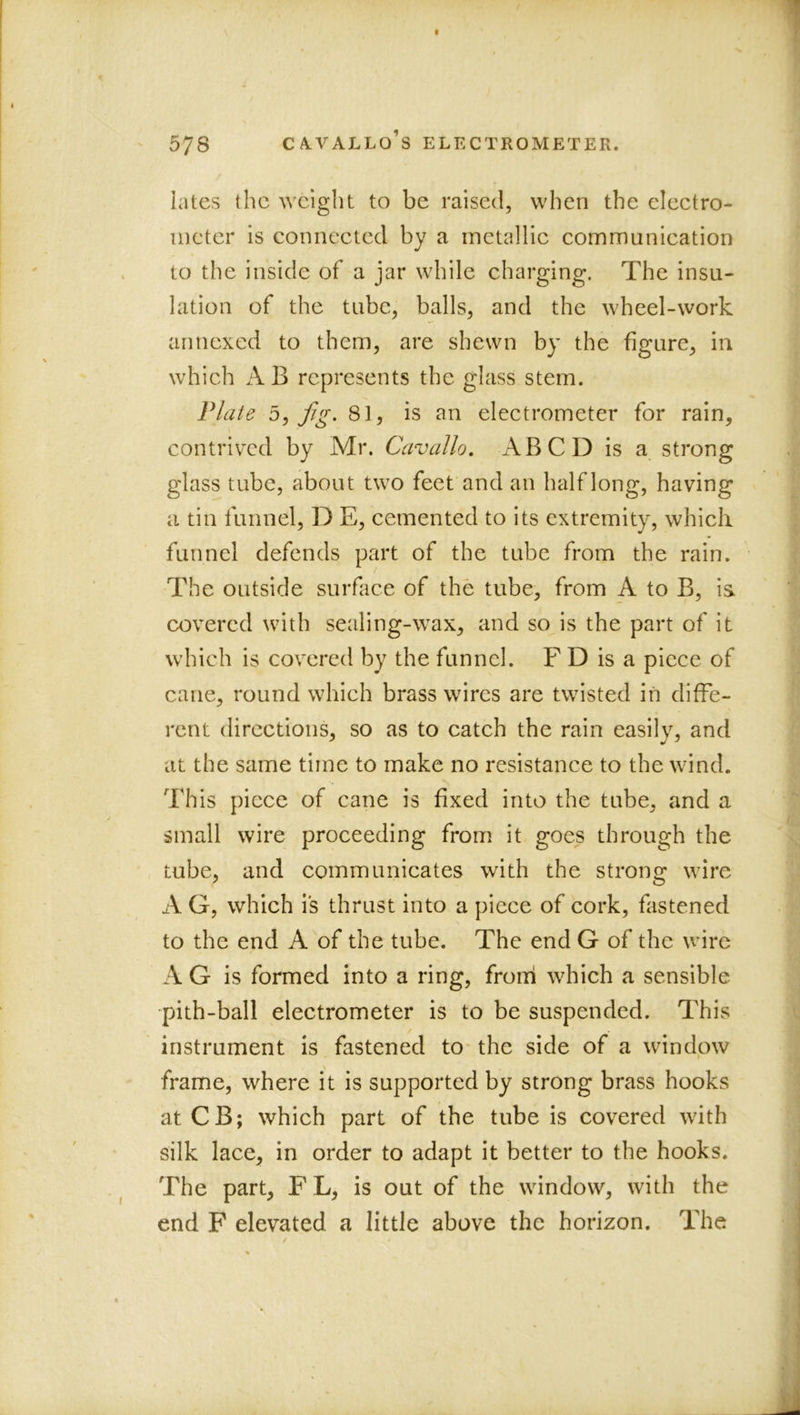 lates the weight to be raised, when the eleetro- iiicter is connected by a metallic communication to the inside of a jar while charging. The insu- lation of the tube, balls, and the wheel-work annexed to them, are shewn by the figure, in which AB represents the glass stem. Vlaie jig. 81, is an electrometer for rain, contrived by Mr. Cavallo. ABCD is a strong glass tube, about two feet and an half long, having a tin funnel, D E, cemented to its extremity, whieli funnel defends part of the tube from the rain. The outside surface of the tube, from A to B, is covered with sealing-wax, and so is the part of it which is covered by the funnel. F D is a piece of cane, round which brass wires are twisted in diffe- rent directions, so as to catch the rain easily, and at the same time to make no resistance to the wind. This piece of cane is fixed into the tube, and a small wire proceeding from it goes through the tube, and communicates with the strong wire A G, which is thrust into a piece of cork, fiistened to the end A of the tube. The end G of the wire A G is formed into a ring, froni which a sensible -pith-ball electrometer is to be suspended. This instrument is fastened to- the side of a window frame, where it is supported by strong brass hooks atCB; which part of the tube is covered with silk lace, in order to adapt it better to the hooks. The part, FL, is out of the window, with the end F elevated a little above the horizon. The