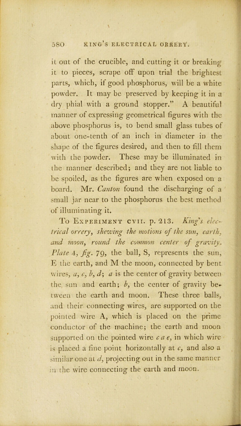 it out of the crucible, and cutting it or breaking it to pieces, scrape off upon trial the brightest parts, which, if good phosphorus, will be a white powder. It may be preserved by keeping it in a dry phial with a ground stopper.” A beautiful manner of expressing geometrical figures with the above phosphorus is, to bend small glass tubes of about one-tenth of an inch in' diameter in the shape of the figures desired, and then to fill them with the pow^der. These may be illuminated in the manner described; and they are not liable to be spoiled, as the figures are when exposed on- a board. Mr. Canton found the discharging of a ' small jar near to the phosphorus the best method of illuminating it. To Experiment cvii. p. 213. Kings elec- trical orrery^ shewing the motmis of the sun, earth, and 7)ioon, round the common center of gravity, Plate 4, fg, 79, the ball, S, represents the sun, E the earth, and M the moon, connected by bent wires, a, c, b,d\ a is the center of gravity between the sun and earth; h, the center of gravity be^ tween the earth and moon. These three balls, and their connecting wires, are supported on the pointed wire A, w^hich is placed on the prime conductor of the machine; the earth and moon supported on the pointed wire cae, in which wire is placed a fine point horizontally at c, and also a similar one at d, projecting out in the same manner in the wire connecting the earth and moon.