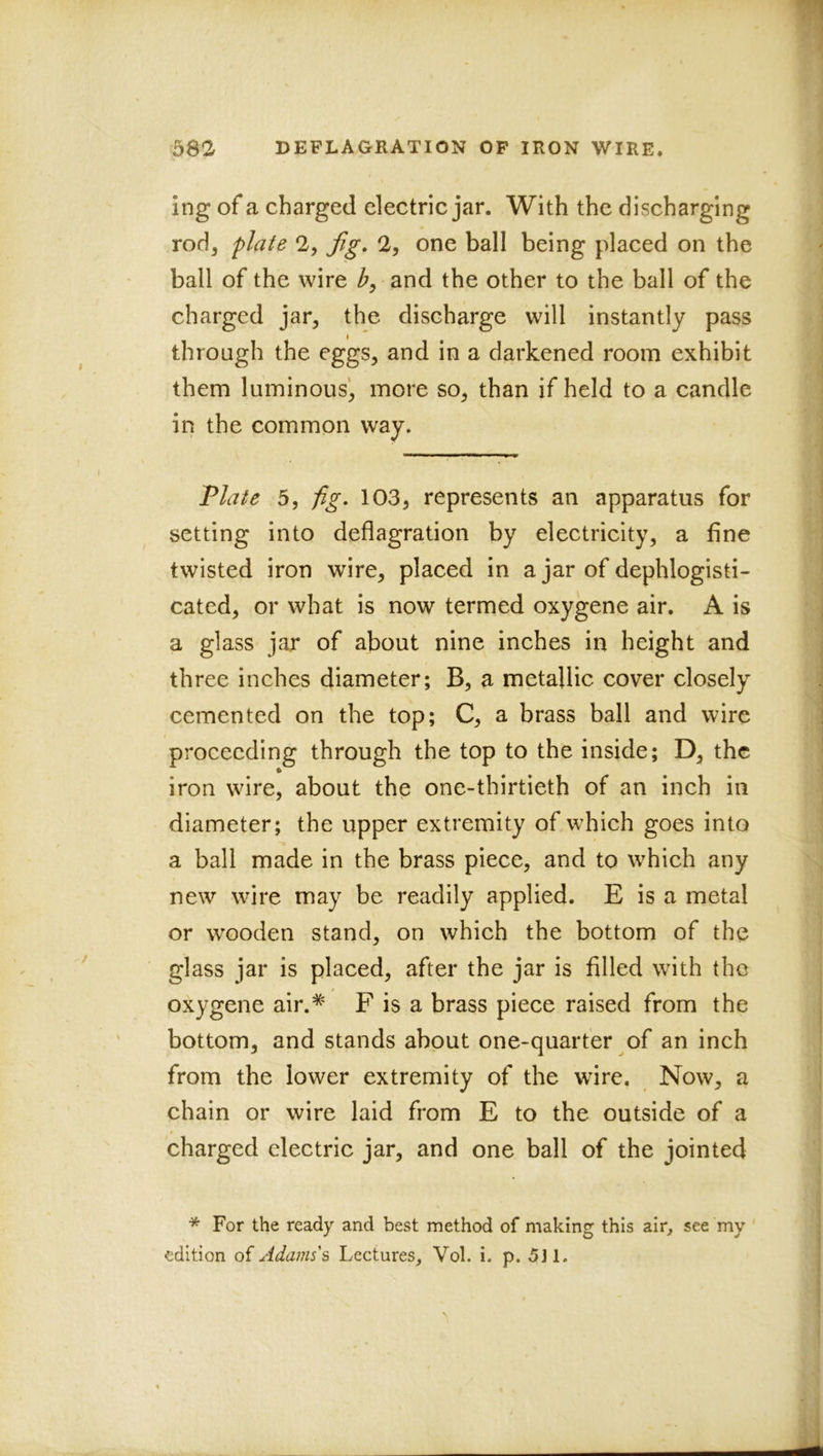 ing of a charged electric jar. With the discharging rod, plate 2, fig, 2, one ball being placed on the ball of the wire b, and the other to the ball of the charged jar, the discharge will instantly pass I through the eggs, and in a darkened room exhibit them luminous’, more so, than if held to a candle in the common way. Plate 5, fig, 103, represents an apparatus for setting into deflagration by electricity, a fine twisted iron wire, placed in a jar of dephlogisti- cated, or what is now termed oxygene air. A is a glass jar of about nine inches in height and three inches diameter; B, a metallic cover closely cemented on the top; C, a brass ball and wire proceeding through the top to the inside; D, the iron wire, about the one-thirtieth of an inch in diameter; the upper extremity of which goes into a ball made in the brass piece, and to which any new wire may be readily applied. E is a metal or wooden stand, on which the bottom of the glass jar is placed, after the jar is filled with the oxygene air.* F is a brass piece raised from the bottom, and stands about one-quarter of an inch from the lower extremity of the wire. Now, a chain or wire laid from E to the outside of a charged electric jar, and one ball of the jointed * For the ready and best method of making this air^ see my edition of Adams's Lectures^ Vol. i. p. 5J1.