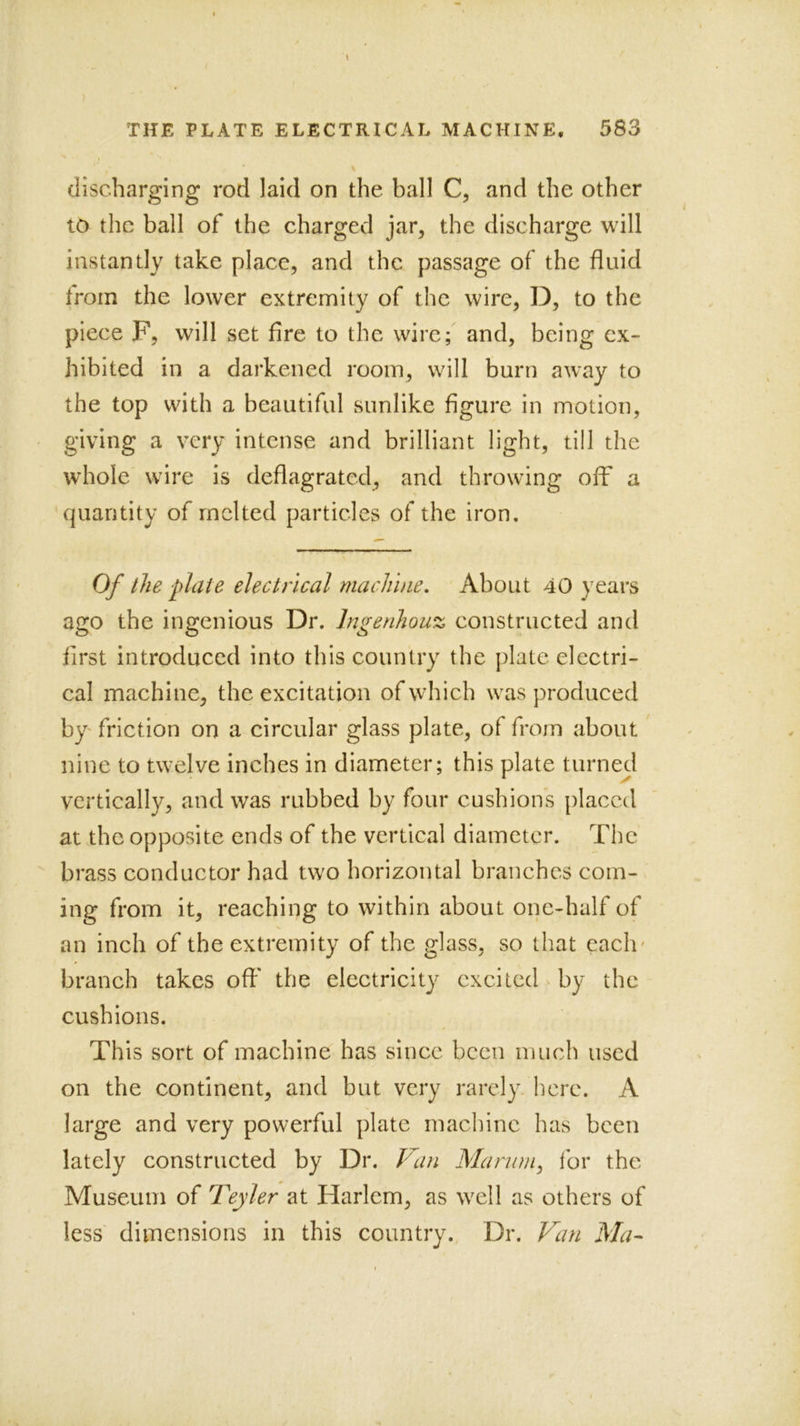 discharging rod laid on the ball C, and the other to the ball of the charged jar, the discharge will instantly take place, and the passage of the fluid trom the lower extremity of the wire, D, to the piece F, will set fire to the wire; and, being ex- hibited in a darkened room, will burn away to the top with a beautiful sunlike figure in motion, giving a very intense and brilliant light, till the whole wire is deflagrated, and throwing off a quantity of melted particles of the iron. Of the plaie electrical machine. About 40 years ago the ingenious Dr. Ingenhouz constructed and first introduced into this country the plate electri- cal machine, the excitation of which was produced by' friction on a circular glass plate, of from about nine to twelve inches in diameter; this plate turned vertically, and was rubbed by four cushions placed at the opposite ends of the vertical diameter. The brass conductor had two horizontal branches com- ing from it, reaching to within about one-half of V an inch of the extremity of the glass, so that each' branch takes oft' the electricity excited by the cushions. This sort of machine has since been much used on the continent, and but very rarely here. A large and very powerful plate machine has been lately constructed by Dr. F^an Manwi, for the Museum of Teyler at Harlem, as well as others of less dimensions in this country. Dr. Van Ma^