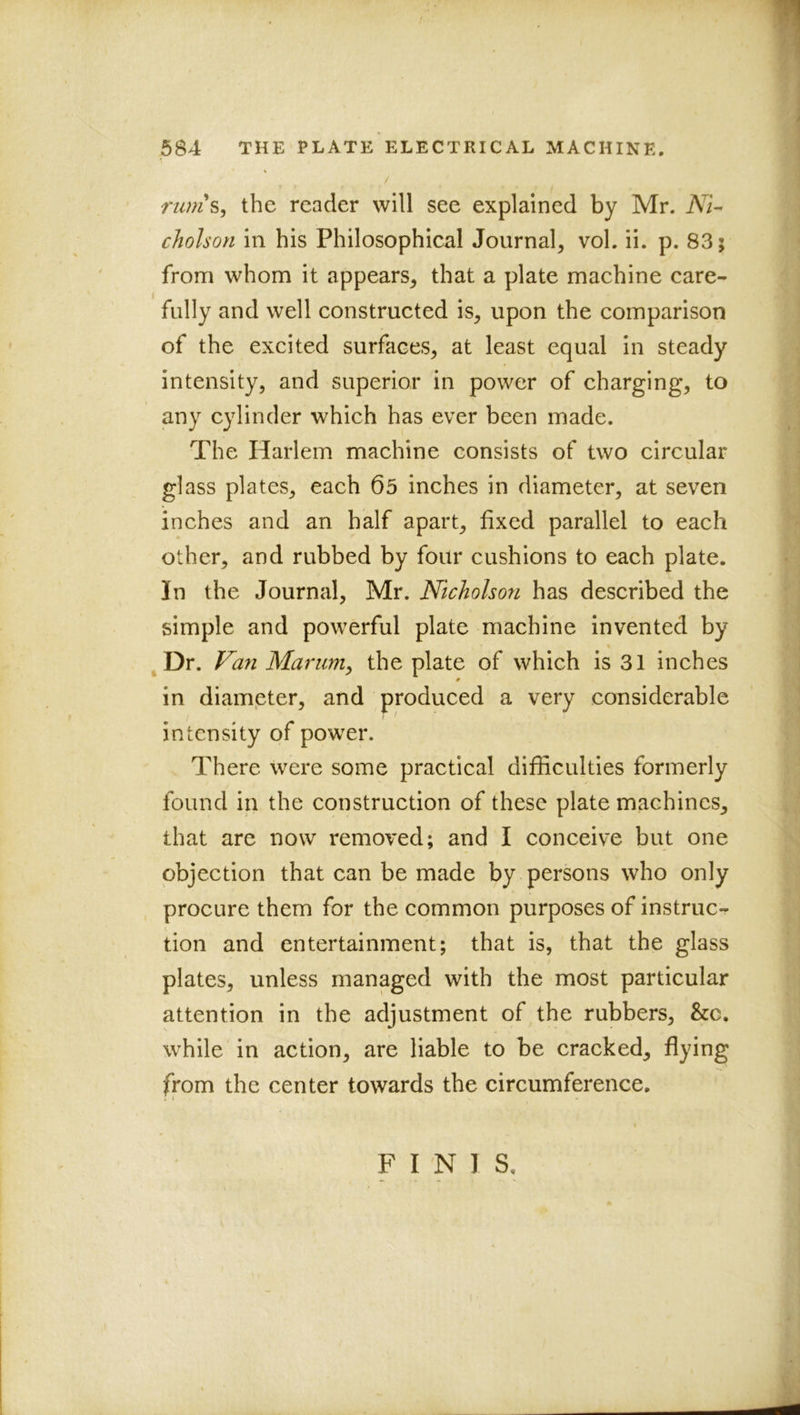 77/w’s, the reader will see explained by Mr. cholson in his Philosophical Journal^ vol. ii. p. 83; from whom it appears^ that a plate machine care- fully and well constructed is^ upon the comparison of the excited surfaces, at least equal in steady intensity, and superior in power of charging, to any cylinder which has ever been made. The Harlem machine consists of two circular glass plates, each 65 inches in diameter, at seven inches and an half apart, fixed parallel to each other, and rubbed by four cushions to each plate. In the Journal, Mr. Nicholson has described the simple and powerful plate machine invented by Dr. Van Marum^ the plate of which is 31 inches 0 in diameter, and produced a very considerable intensity of power. . There were some practical difficulties formerly found in the construction of these plate machines, that are now removed; and I conceive but one objection that can be made by persons who only procure them for the common purposes of instruc- tion and entertainment; that is, that the glass plates, unless managed with the most particular attention in the adjustment of the rubbers, &c. while in action, are liable to be cracked, flying from the center towards the circumference.