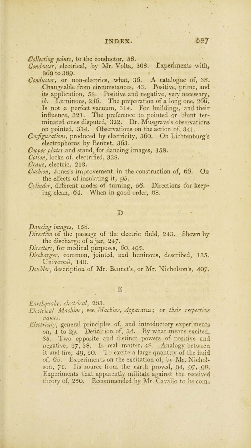 Collecting points, to the conductor, 58. Co7idenser, electrical, by Mr. Volta, SGS. Experiments with, 369 to 389. Conductor, or non-electrics, what, SG. A catalo^ie of, 38. Changeable from circumstances, 43. Positive, prime, and its application, 58. Positive and negative, very necessary, ih. Luminous, 240. The preparation of a long one, 200. Is not a perfect vacuum, 314. For buildings, and their influence, 321. The preference to pointed qr blunt ter- minated ones disputed, 322. Dr. Musgrave’s observations on pointed, 334. Observations on the action of, 34]. Configurations, produced by electricity, 30O. On Lichtenburg’s electrophorus by Bennet, 363. Copper plates and stand, for dancing images, 158. Cotton, locks of, electrified, 328. Crane, electric, 213. Cushion, Jones’s improvement in the construction of, 60. On the effects of insulating it, Q5. Cylinder, different modes of turning, 50. Directions for keep- ing clean, 64. When in good order, 68. D Dancing images, 158. Direction of the passage of the electric fluid, 243. Shewn by the discharge of ajar, 24y. Directors, for medical purposes, 60, 4p5. Discharger, common, jointed, and luminous, described, 135. Universal, 140. Doubler, description of Mr. Bennet’s, or Mr. Nicholson's, 407* E Earthguahe, electrical, 283. Electrical Machine’, see Machine, Apparatus’, or their respective names. Electricity, general principles of, and introductory experiments on, 1 to 29. Definition of, 34. By what means excited, 35. Two opposite and distinct powers of positive and negative, 3/, 38. Is real matter, 48. Analogy between it and fire, 49, 50. To excite a large quantity of the fluid of, 65. Experiments on the excitation of, by Mr. Nichol- son, 71* Its source from the earth proved, 94, 97> 98. .Experiments that apparently militate against the received tbeor/ of, 250. Recommended by Mr. Cavallo to be com-r