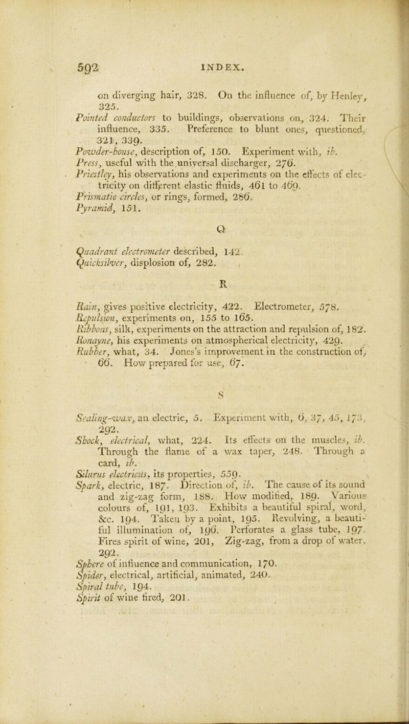 on diverging hair, 328. On the influence of, bj Henley 325. I Pointed conductors to buildings, observations on, 324. I’heir influence, 335. Preference to blunt ones, questioned, 321, 339. Powdei'-bouse, d.&scnY)\Aon 150. Experiment with, ih. Press, useful with the universal discharger, 2JQ. Priestley, his observations and experiments on the cft'ects of elec- tricity on ditF^rent elastic fluids, 46l to 40'g. Prismatic circles, or rings, formed, 286. Pyramid, 151. Q (Quadrant electrometer described, 142. C^uicksilnjer, displosion of, 282. , R Rain, gives positive electricity, 422. Electrometer, 5/8, Repuhion, experiments on, 155 to l65. Ribbons, silk, experiments on the attraction and repulsion of, 182. Ronayne, his experiments on atmospherical electricity, 429. Rubber, what, 34. Jones’s improvement in the construction of,^ 66. How prepared for use, 6'7. S Sealing-wax, 5. Experiment with, 6,'SJy 45, i/3, 292. Shock, electrical, what, 224. Its etTects on the muscles, ib. Through the flame of a wax taper, 248. Through a card, lb, Silurus electricus, its properties, 559* Spark, dtcivic, I87. Direction of, 27^ The cause of its sound and zig-zag form, 1S8. How modified, I89. Various colours of, 191, 193. Exhibits a beautiful spiral, •wmrd, 3cc. 194. Taken by a point, 195. Revolving, a beauti- ful illumination of, 196. Perforates a glass tube, 197- Fires spirit of wine, 201, Zig-zag, from a drop of watei\ 292. of influence and communication, 17O. Spider, electrical, artificial, animated, 240. Spiral tube, 194. Spjirit of wine fired, 201.