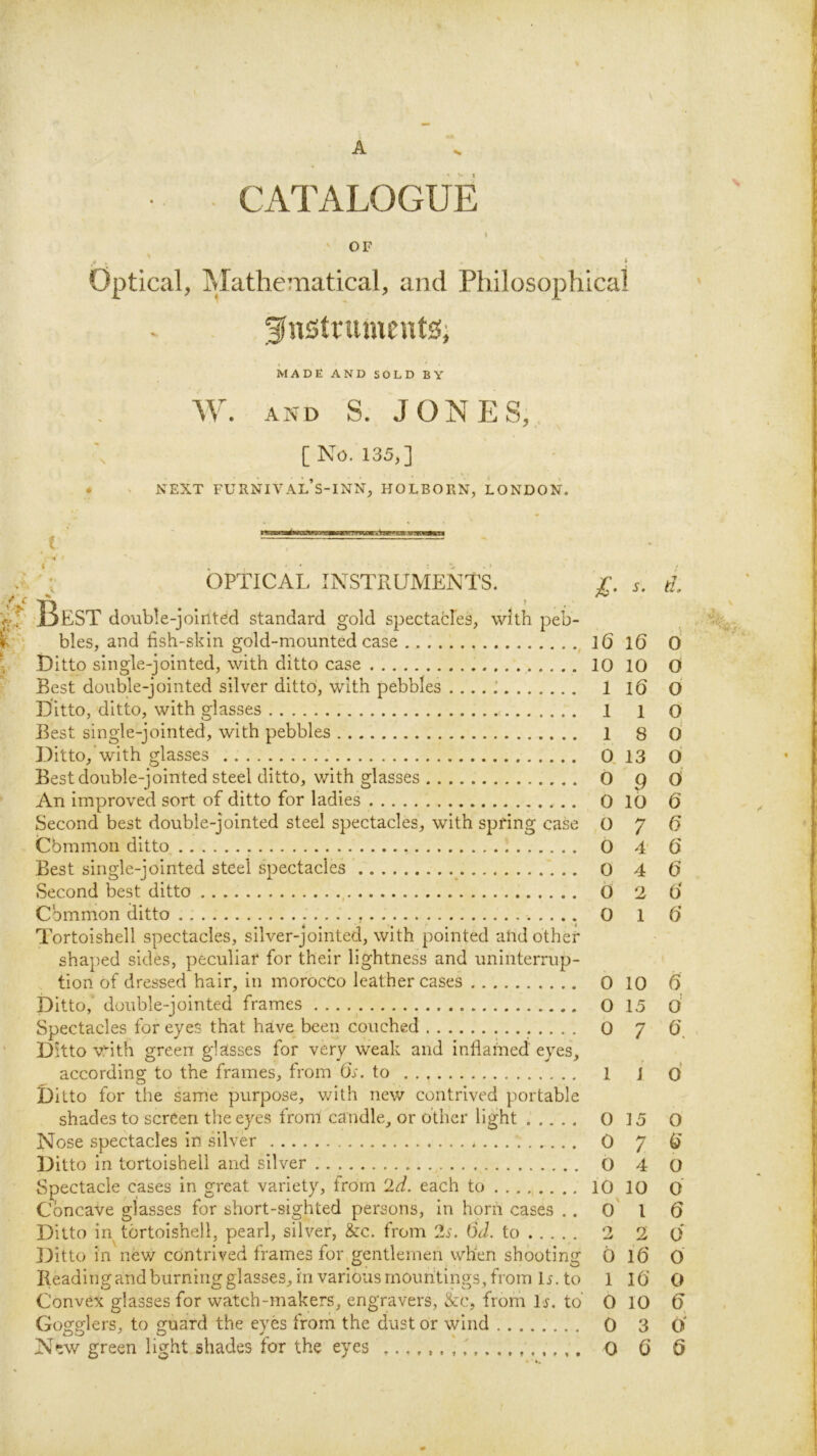 A CATALOGUE OF * Optical, Mathematical, and Philosophical MADE AND SOLD BY Mh AND S. JONES,., [ No. 135,] NEXT FURNIVAL’s-INN, HOLBORN, LONDON. I 'v OPTICAL, INSTRUMENT^ jC. s. d. Best double-jointed standard gold spectacles, with peb- bles, and fish-skin gold-mounted case , l6 l6 0 Ditto single-jointed, with ditto case 10 10 O Best double-jointed silver ditto', with pebbles . , .. ; 1 iQ O Ditto, ditto, with glasses 1 i o Best single-jointed, with pebbles 1 8 O Ditto, with glasses 0, 13 O Best double-jointed steel ditto, with glasses 0 p O An improved sort of ditto for ladies 0 lo 6 Second best double-jointed steel spectacles, with spring case 0 7 U Cbmmon ditto 0 4' 6 Best single-jointed steel spectacles _ 0 4 0 Second best ditto , 6 2 6 Cbmmon ditto 0 1 6 Tortoishell spectacles, silver-jointed, with pointed and other shaped sides, peculiar for their lightness and uninterrup- tion of dressed hair, in morocco leather cases 0 10 6 Ditto,' double-jointed frames O 15 o’ Spectacles for eyes that have been couched 0 7 O'. Ditto v.'-ith green glasses for very weak and inflamed eyes, according to the frames, from O'o. to 1 j o Ditto for the same purpose, with new contrived portable shades to screen the eyes from candle^ or other light 0 15 O Ditto in tortoishell and silver , O 4 O Spectacle cases in great variety, from 2d. each to . 10 10 O Concave glasses for short-sighted persons. In horn cases .. o' I 6 Ditto in tortoishell, pearl, silver, &c. from 2s. 6d. to 2 2 O Ji)itto in nfew contrived frames for gentlemen when shooting 0 16 O Reading and burning glasses, in various mountings, from U. to 1 lO O Convex glasses for watch-makers, engravers, &c, from I j. to’ 0 10 U Gogglers, to guard the eyes frorn the dust or wind 0 3 C) New green light shades for the eyes O G 6 '■*1 S'