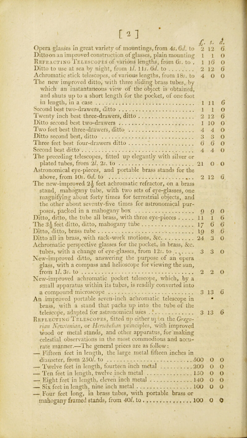 \ ' [2] i- Opera glasses in great variety of mountings, from 4s. 6d. to 2 Ditto on an improved construction of glasses, plain mounting I Refracting Telescopes of various lengths, from O5. to . 1 Ditto to use at sea by night, from l/, 11^. (5d. to 2 Achromatic stick telescopes, of various lengths, from to 4 The new improved ditto, with three sliding brass tubes, by which an instantaneous view of the object is obtained, and shuts up to a short length for the pocket, of one foot in length, in a case 1 Second best two-drawers, ditto 1 4'weiity inch best three-drawers, ditto 2 Ditto second best two-drawers 1 Two feet best three-drawers, ditto 4 Ditto second best, ditto 3 Three feet best four-drawers ditto 0 Second best ditto 4 1'he preceding telescopes, fitted up elegantly with silver or plated tubes, from 2/. 2i. to 21 / Astronomical eye-pieces, and portable brass stands for the above, from 10^. 6d. to 2 The new-improved 2| feet achromatic refractor, on a brass ' stand, mahogany tube, with two sets of eye-glasses, one magi;iifying about forty times for terrestrial objects, and the other about seventy-five times for astronomical pur- poses, packed in a mahogany box 9 Ditto, ditto, the tube all brass, with three eye-pieces 11 The 3| feet ditto, ditto, mahogany tube ly Ditto, ditto, brass tube 19 Ditto all in brass, with rack-work motions, See 24 Achromatic perspective glasses for the pocket, in brass, &c. tubes, with a change of eye-glasses, from 12s. to . . 3 New-improved ditto, answering the purpose of an opera sflass, with a compass and helioscope for viewing the sun, from 1/. 35. to 2 New-improved achromatic pocket telescope, which, by a small apparatus within its tubes, is readily converted into a compound microsco})e 3 An improved portable seven-inch achromatic telescope in brass, with a stand that packs up into the tube of the telescope, adapted for astronomical uses . ? 3 Reflecting Telescopes, fitted up either u] on the Grego- rian Ncivionian, or Herscdelian principles, with improved Wood or metal stands, and other apparatus, for'making celestial observations in the most commodious and accu- rate manner.—The general prices are as follow: — Fifteen feet in length, the large metal fifteen inches in diameter, from 250/. to 500 — Twelve feet in length, fourteen inch metal 200 — Ten feet in length, twelve inch metal 150 — Eight feet in length, eleven inch metal IdO — Six feet in length, nine inch metal 100 — Four feet long, in brass tubes, with portable brass or mahogany framed stands, from 40/, to 100 ^ ^• 12 6‘ 1 O l6' O 12 0 0 0 11 6 1 o 12 6 10 O 4 O 3 O 6 O 4 O 0 O 12 6 9 o 1 t) 6 6 ' 8 6 3 0 3 O 2 O 13 6 13 6 o o 0 o o o o o 0 o 0 0