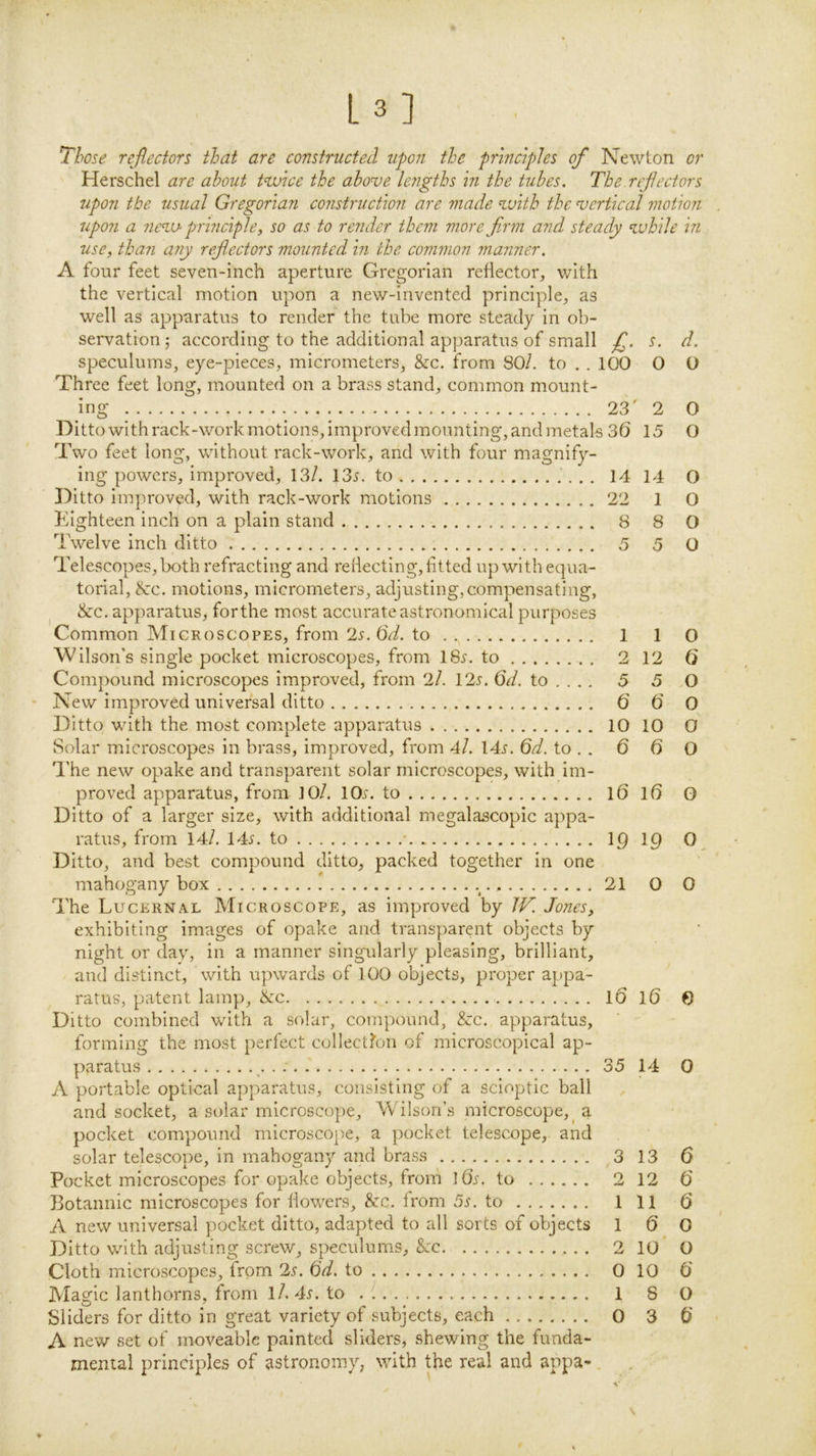 L3] , Those reflectors that are constructed upon the principles of Newton or Herschel are about twice the above lengths in the tubes. The reflectors upon the usual Gregorian construction are made with the vertical motion upon a new principle, so as to render them more firm and steady while in use, than any reflectors mounted in the common manner. A four feet seven-inch aperture Gregorian reflector, with the vertical motion upon a new-invented principle, as well as apparatus to render the tube more steady In ob- servation 5 according to the additional apparatus of small fl. s. d. speculums, eye-pieces, micrometers, &c. from SO/, to . . 100 0 O Three feet long, mounted on a brass stand, common mount- ing 23' 2 0 Ditto with rack-work motions, improved mounting, and metals 36 15 O Two feet long, without rack-work, and with four magnify- ing powers. Improved, 13/. 13j. to 14 14 O Ditto Improved, with rack-work motions 22 1 O Eighteen inch on a plain stand 8 8 O Twelve inch ditto 5 5 O Telescopes, both refracting and rellectlng, fitted up with equa- torial, &c. motions, micrometers, adjusting,compensating, ^ &c, apparatus, for the most accurate astronomical purposes Common Microscopes, from 2r. 6<^. to 1 1 O Wilson’s single pocket microscopes, from ISi'. to 2 12 6 Compound microscopes improved, from 2/. 12s. 6d. to ... . 5 5 O New improved universal ditto 6 6 O Ditto with the most complete apparatus 10 10 O Solar microscopes In brass, improved, from 4l. 14j. 6d. to . . 6 6 O 'I'he new opake and transparent solar microscopes, with Im- proved apparatus, from 10/. IOjt. to I6 16 O Ditto of a larger size, with additional megalascopic appa- ratus, from 14/. 14.y. to I9 ig 0^ Ditto, and best compound ditto, packed together In one mahogany box ! 21 O 0 The Lucernal Microscope, as improved by Jones, exhibiting images of opake and transparent objects by night or day, in a manner singularly pleasing, brilliant, and distinct, with upwards of 100 objects, proper appa- ratus, patent lamp, ike 10 16 0 Ditto combined with a solar, compound, &c, apparatus, forming the most perfect collectfon of microscopical ap- paratus 35 14 0 A portable optical apparatus, consisting of a scloptic ball and socket, a solar microscope, Wilson’s microscope,^ a pocket compound microscope, a pocket telescope, and solar telescope, in mahogany and brass 3 13 6 Pocket microscopes for opake objects, from ids. to 2 12 6 Botannic microscopes for flowers. See. from 5^. to Ill 6 A new universal pocket ditto, adapted to all sorts of objects 1 6 0 Ditto with adjusting screw, speculums. Sec 210 O Cloth microscopes, from 2s. 6d. to 0 10 6 Magic lanthorns, from l/. 4^. to 1 8 O Sliders for ditto in great variety of subjects, each 0 3 6 A nev/ set of moveable painted sliders, shewing the funda- mental principles of astronomy, with the real and appa- \