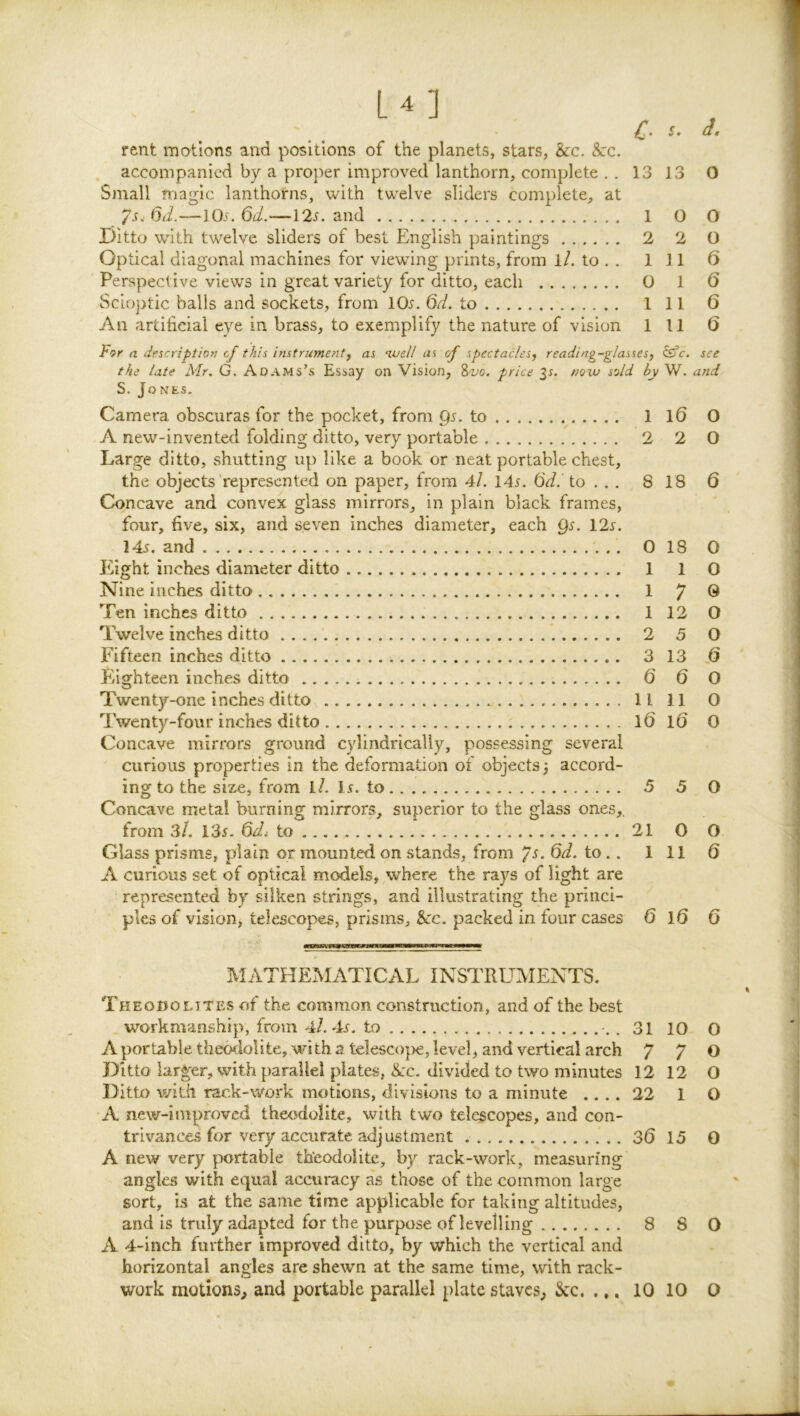 rent motions and positions of the planets, stars, &c. See. accompanied by a proper improved lanthorn, complete ,.1313 0 Small magic lanthorns, with twelve sliders complete, at /s,6d.—lO.f. 6^.—12,f. and 1 O O Ditto with twelve sliders of best English paintings 2 2 O Optical diagonal machines for viewing prints, from l/. to . . Ill 6 Perspective views in great variety for ditto, each 0 1 0 Scioptic balls and sockets, from IOj. 6d. to 1 11 6 An artificial eye in brass, to exemplify the nature of vision 111 6 For a dfscriptio}} cf this instrumentj as ‘luell ui of spectacles^ reading-glasses^ see the late Mr. G. Adams’s Essay on Vision, Svo. price ^s. now sold by W. and S. Jones. Camera obscuras for the pocket, from to 1 10 O A new-invented folding ditto, very portable 2 2 0 Large ditto, shutting up like a book or neat portable chest, the objects represented on paper, from 4/. 14s. 6d. to . . . 8 18 6 Concave and convex glass mirrors, in plain black frames, four, five, six, and seven inches diameter, each Qs. 12s. 145. and 0 18 O Eight inches diameter ditto 1 1 0 Nine inches ditto 1 7 ® Ten inches ditto 1 12 O Twelve inches ditto 2 5 O Fifteen inches ditto 3 13 Eighteen inches ditto 6 6 O Twenty-one inches ditto 11 11 0 Twenty-four inches ditto 16 l6 0 Concave mirrors ground cylindrically, possessing several curious properties in the deformation of objects 3 accord- ing to the size, from l7. l5. to 5 5 O Concave metal burning mirrors, superior to the glass ones,. frozn 3/. I3s. 6di to 21 0 O Glass prisms, plain or mounted on stands, from /s. 6d. to.. Ill 6 A curious set of optical models, where the rays of light are represented by silken strings, and illustrating the princi- ples of vision, telescopes, prisms. See. packed in four cases 6 l6 6 IlIATHEMATICAL INSTRUMENTS, Theodolites of the common construction, and of the best . workmanship, from 4/. 45. to 31 10 O A portable theodolite, with 2 telescojve, level, and vertical arch 7 7 0 Ditto larger, with parallel plates, Sec. divided to two minutes 12 12 O Ditto v/ith rack-work motions, divisions to a minute .... 22 1 O A new-improved theodolite, with two telescopes, and con- trivances for very accurate adjustment 36 15 0 A new very portable theodolite, by rack-work, measuring angles with equal accuracy as those of the common large sort, is at the same time applicable for taking altitudes, and is truly adapted for the purpose of levelling 8 8 0 A 4-inch further improved ditto, by which the vertical and horizontal angles are shewn at the same time, with rack-